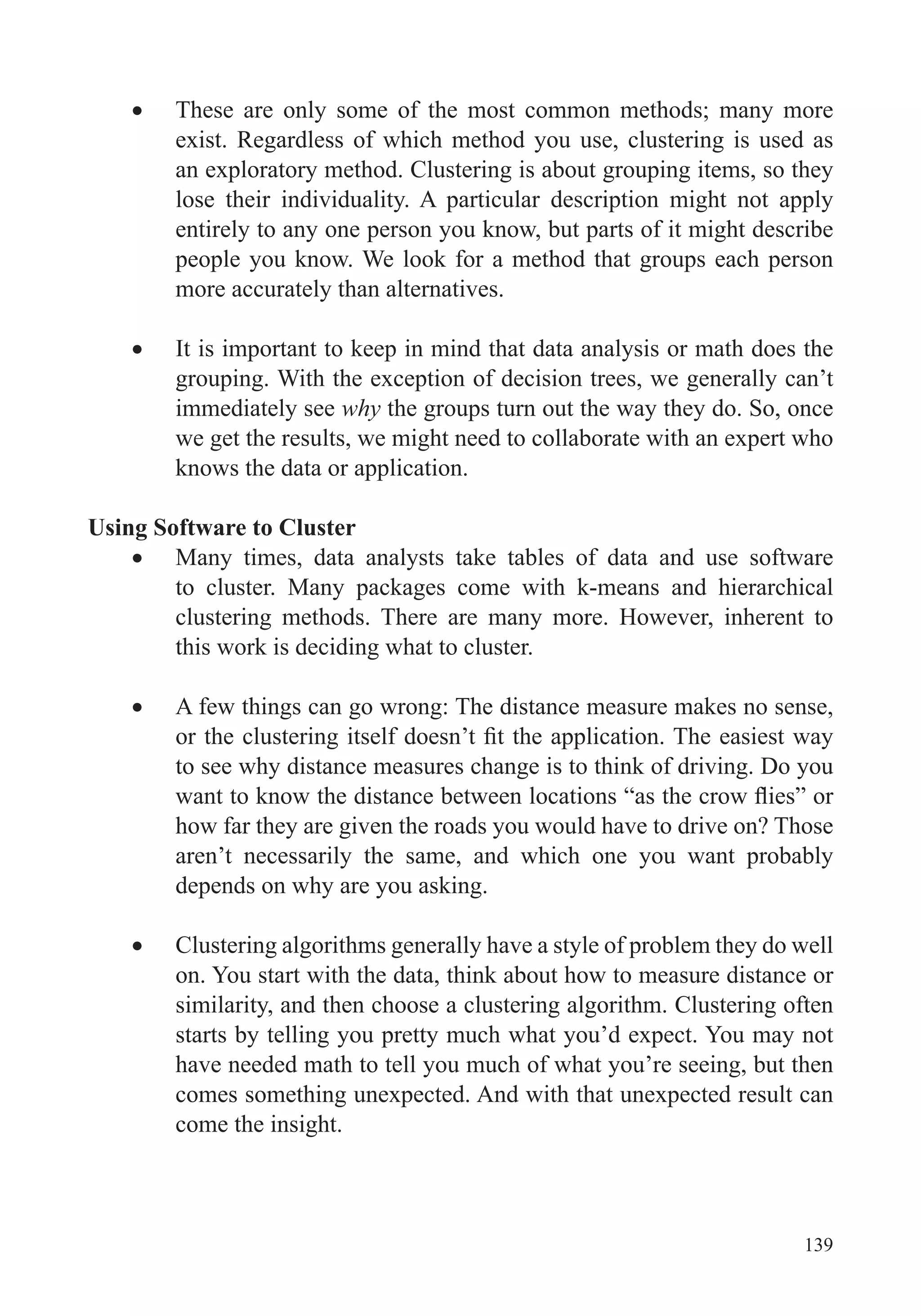 139
These are only some of the most common methods; many more
exist. Regardless of which method you use, clustering is used as
an exploratory method. Clustering is about grouping items, so they
lose their individuality. A particular description might not apply
entirely to any one person you know, but parts of it might describe
people you know. We look for a method that groups each person
more accurately than alternatives.
It is important to keep in mind that data analysis or math does the
grouping. With the exception of decision trees, we generally can’t
immediately see why the groups turn out the way they do. So, once
we get the results, we might need to collaborate with an expert who
knows the data or application.
Using Software to Cluster
Many times, data analysts take tables of data and use software
to cluster. Many packages come with k-means and hierarchical
clustering methods. There are many more. However, inherent to
this work is deciding what to cluster.
A few things can go wrong: The distance measure makes no sense,
to see why distance measures change is to think of driving. Do you
how far they are given the roads you would have to drive on? Those
aren’t necessarily the same, and which one you want probably
depends on why are you asking.
Clustering algorithms generally have a style of problem they do well
on. You start with the data, think about how to measure distance or
similarity, and then choose a clustering algorithm. Clustering often
starts by telling you pretty much what you’d expect. You may not
have needed math to tell you much of what you’re seeing, but then
comes something unexpected. And with that unexpected result can
come the insight.
 