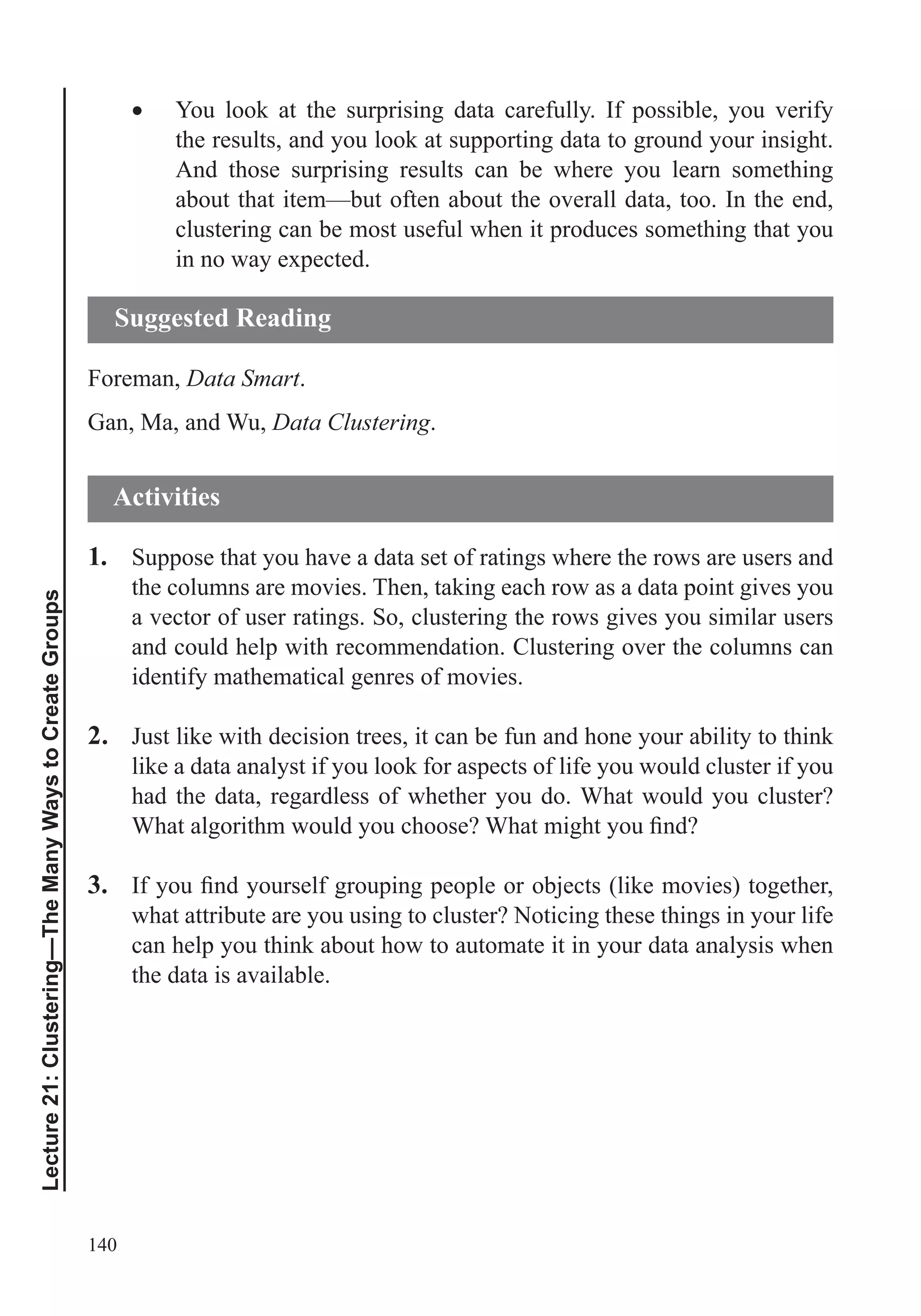 140
Lecture21:Clustering—TheManyWaystoCreateGroups
You look at the surprising data carefully. If possible, you verify
the results, and you look at supporting data to ground your insight.
And those surprising results can be where you learn something
about that item—but often about the overall data, too. In the end,
clustering can be most useful when it produces something that you
in no way expected.
Foreman, Data Smart.
Gan, Ma, and Wu, Data Clustering.
1. Suppose that you have a data set of ratings where the rows are users and
the columns are movies. Then, taking each row as a data point gives you
a vector of user ratings. So, clustering the rows gives you similar users
and could help with recommendation. Clustering over the columns can
identify mathematical genres of movies.
2. Just like with decision trees, it can be fun and hone your ability to think
like a data analyst if you look for aspects of life you would cluster if you
had the data, regardless of whether you do. What would you cluster?
3.
what attribute are you using to cluster? Noticing these things in your life
can help you think about how to automate it in your data analysis when
the data is available.
Suggested Reading
Activities
 