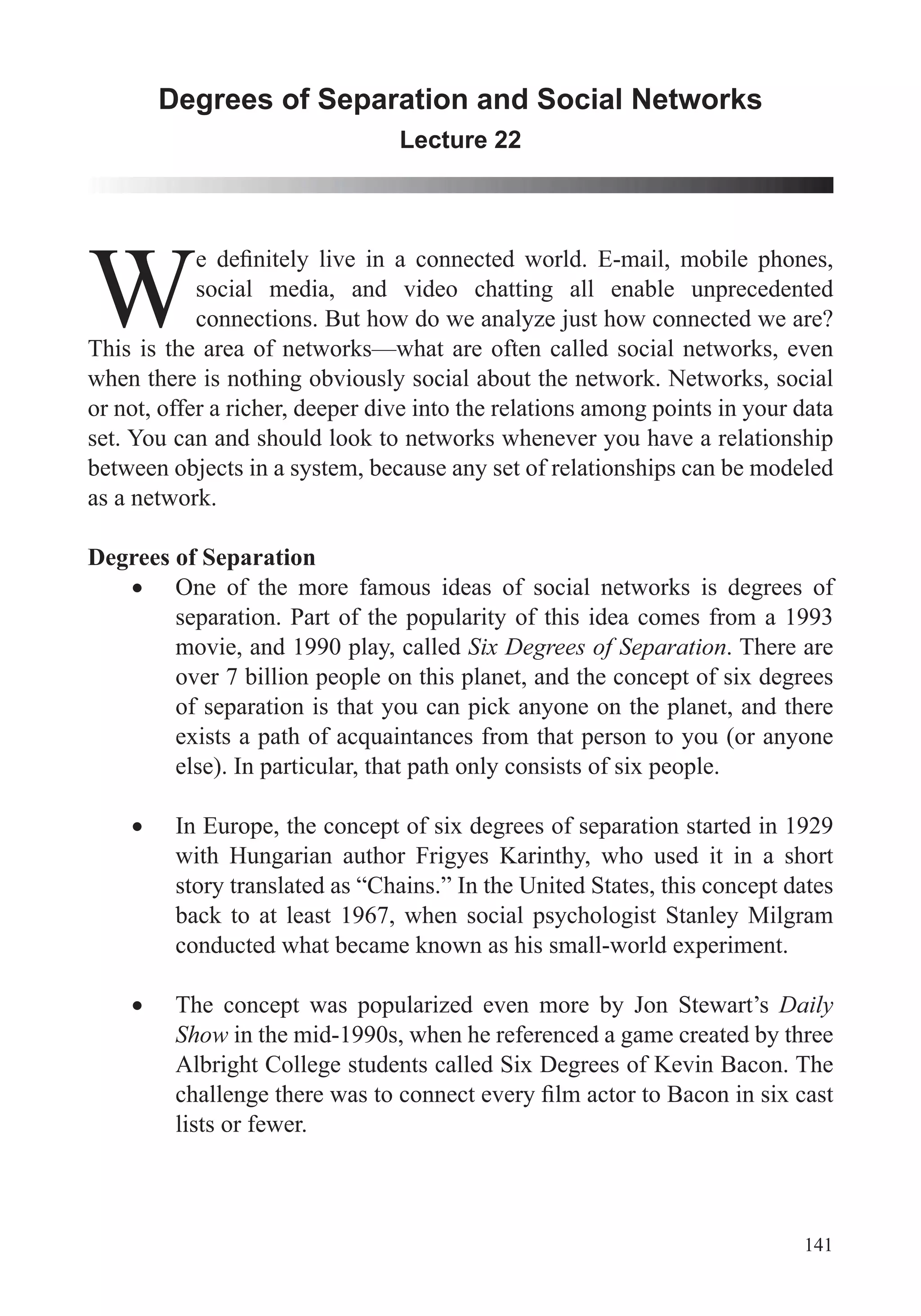 141
Degrees of Separation and Social Networks
Lecture 22
Wsocial media, and video chatting all enable unprecedented
connections. But how do we analyze just how connected we are?
This is the area of networks—what are often called social networks, even
when there is nothing obviously social about the network. Networks, social
or not, offer a richer, deeper dive into the relations among points in your data
set. You can and should look to networks whenever you have a relationship
between objects in a system, because any set of relationships can be modeled
as a network.
Degrees of Separation
One of the more famous ideas of social networks is degrees of
separation. Part of the popularity of this idea comes from a 1993
movie, and 1990 play, called Six Degrees of Separation. There are
over 7 billion people on this planet, and the concept of six degrees
of separation is that you can pick anyone on the planet, and there
else). In particular, that path only consists of six people.
In Europe, the concept of six degrees of separation started in 1929
with Hungarian author Frigyes Karinthy, who used it in a short
story translated as “Chains.” In the United States, this concept dates
back to at least 1967, when social psychologist Stanley Milgram
conducted what became known as his small-world experiment.
The concept was popularized even more by Jon Stewart’s Daily
Show in the mid-1990s, when he referenced a game created by three
Albright College students called Six Degrees of Kevin Bacon. The
lists or fewer.
 