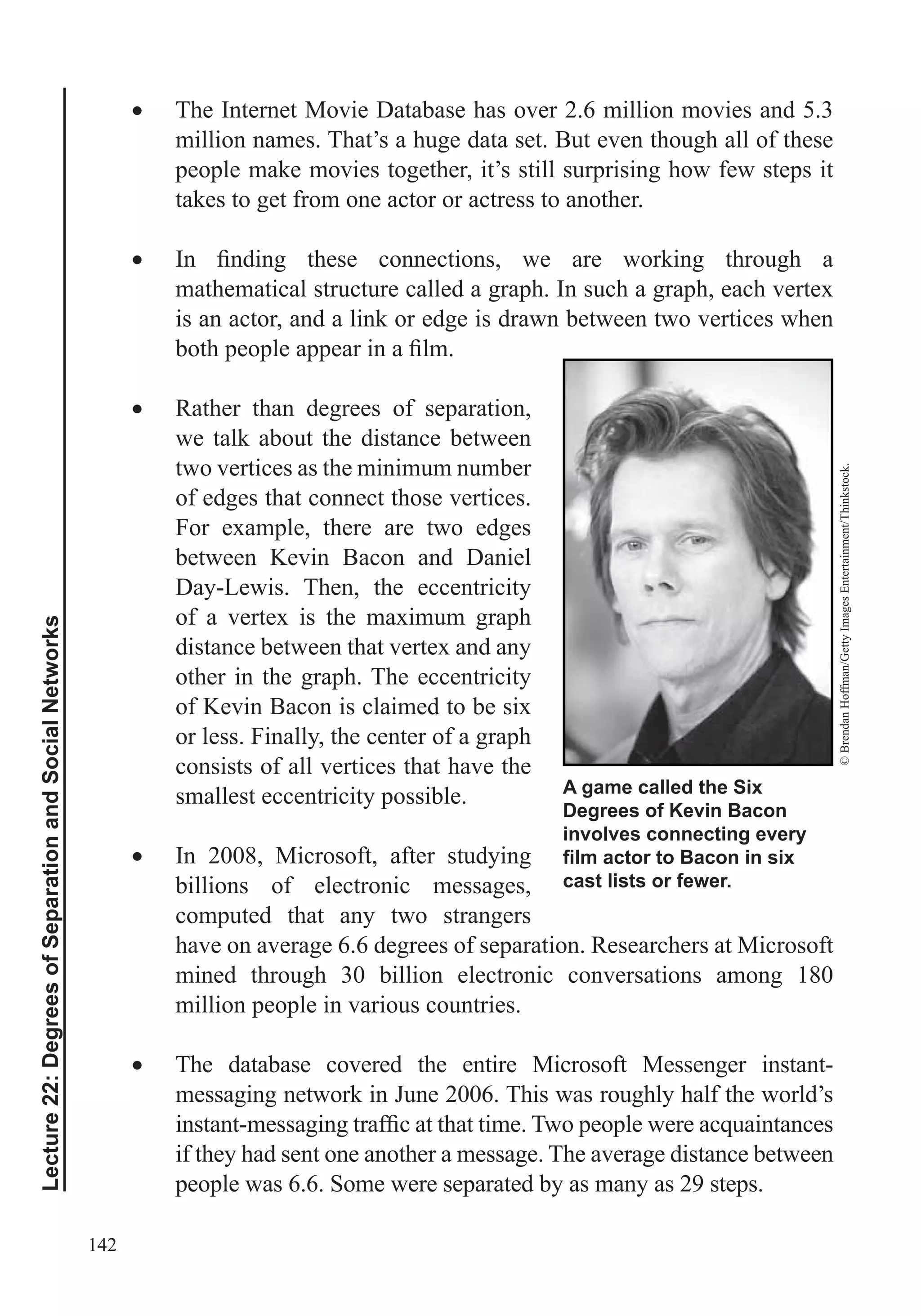 142
Lecture22:DegreesofSeparationandSocialNetworks
The Internet Movie Database has over 2.6 million movies and 5.3
million names. That’s a huge data set. But even though all of these
people make movies together, it’s still surprising how few steps it
takes to get from one actor or actress to another.
mathematical structure called a graph. In such a graph, each vertex
is an actor, and a link or edge is drawn between two vertices when
Rather than degrees of separation,
we talk about the distance between
two vertices as the minimum number
of edges that connect those vertices.
For example, there are two edges
between Kevin Bacon and Daniel
Day-Lewis. Then, the eccentricity
of a vertex is the maximum graph
distance between that vertex and any
other in the graph. The eccentricity
of Kevin Bacon is claimed to be six
or less. Finally, the center of a graph
consists of all vertices that have the
smallest eccentricity possible.
In 2008, Microsoft, after studying
billions of electronic messages,
computed that any two strangers
have on average 6.6 degrees of separation. Researchers at Microsoft
mined through 30 billion electronic conversations among 180
million people in various countries.
The database covered the entire Microsoft Messenger instant-
messaging network in June 2006. This was roughly half the world’s
if they had sent one another a message. The average distance between
people was 6.6. Some were separated by as many as 29 steps.
A game called the Six
Degrees of Kevin Bacon
involves connecting every
cast lists or fewer.
©BrendanHoffman/GettyImagesEntertainment/Thinkstock.
 