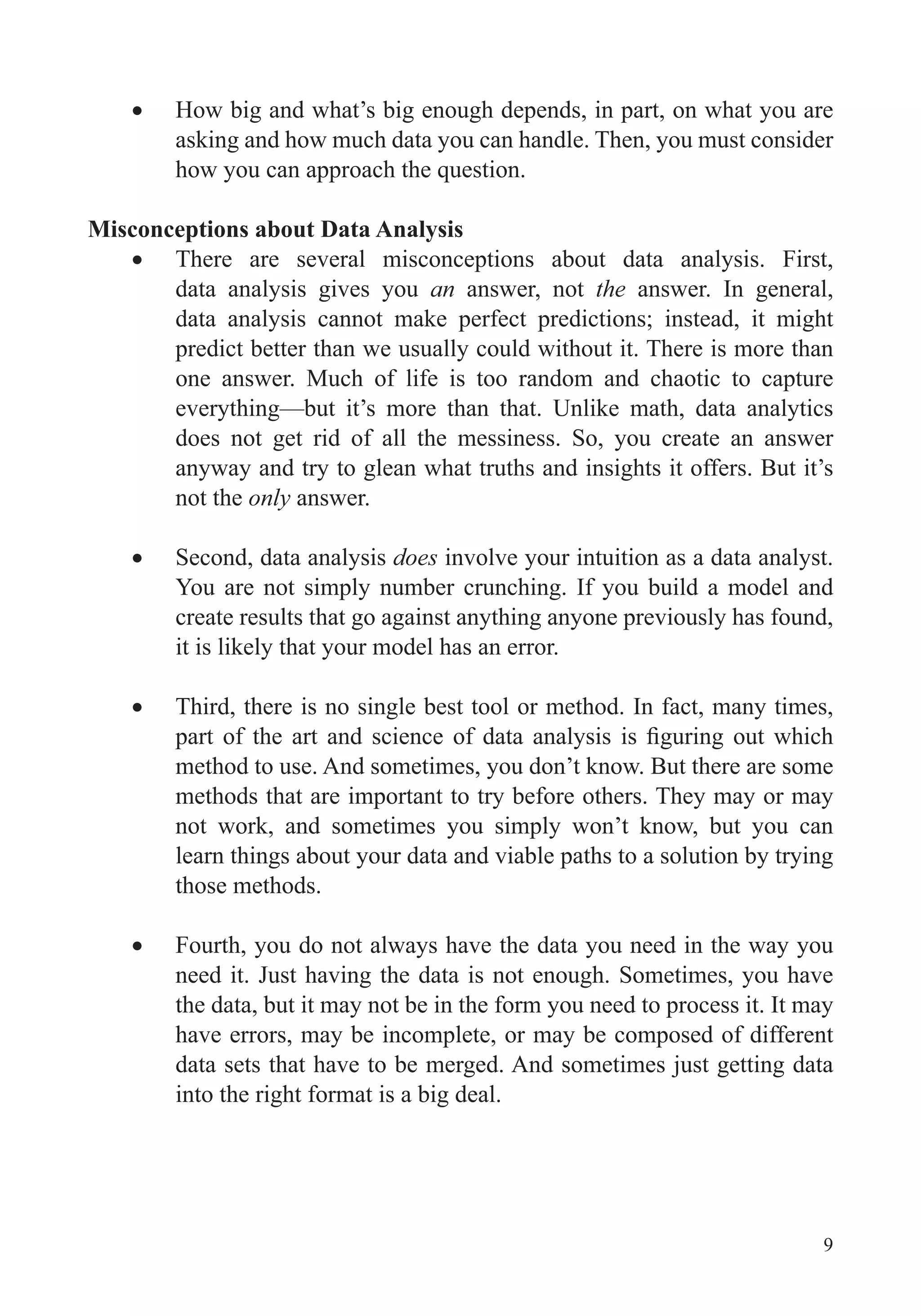9
How big and what’s big enough depends, in part, on what you are
asking and how much data you can handle. Then, you must consider
Misconceptions about Data Analysis
There are several misconceptions about data analysis. First,
data analysis gives you an answer, not the answer. In general,
data analysis cannot make perfect predictions; instead, it might
predict better than we usually could without it. There is more than
one answer. Much of life is too random and chaotic to capture
everything—but it’s more than that. Unlike math, data analytics
does not get rid of all the messiness. So, you create an answer
anyway and try to glean what truths and insights it offers. But it’s
not the only answer.
Second, data analysis does involve your intuition as a data analyst.
You are not simply number crunching. If you build a model and
create results that go against anything anyone previously has found,
it is likely that your model has an error.
Third, there is no single best tool or method. In fact, many times,
method to use. And sometimes, you don’t know. But there are some
methods that are important to try before others. They may or may
not work, and sometimes you simply won’t know, but you can
learn things about your data and viable paths to a solution by trying
those methods.
Fourth, you do not always have the data you need in the way you
need it. Just having the data is not enough. Sometimes, you have
the data, but it may not be in the form you need to process it. It may
have errors, may be incomplete, or may be composed of different
data sets that have to be merged. And sometimes just getting data
into the right format is a big deal.
 