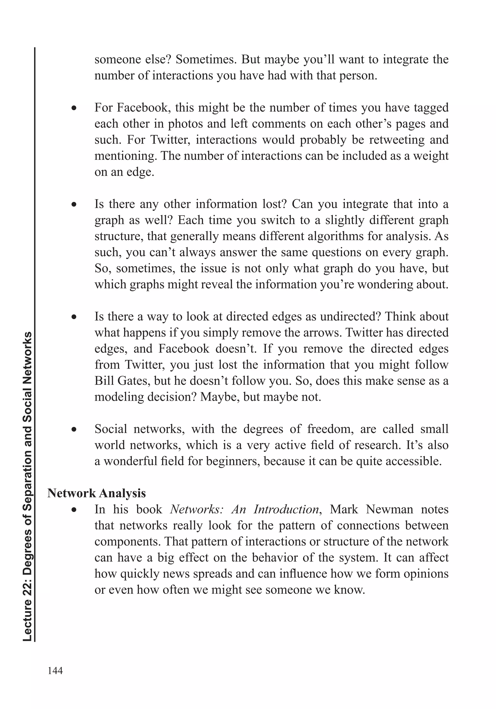 144
Lecture22:DegreesofSeparationandSocialNetworks
someone else? Sometimes. But maybe you’ll want to integrate the
number of interactions you have had with that person.
For Facebook, this might be the number of times you have tagged
each other in photos and left comments on each other’s pages and
such. For Twitter, interactions would probably be retweeting and
mentioning. The number of interactions can be included as a weight
on an edge.
Is there any other information lost? Can you integrate that into a
graph as well? Each time you switch to a slightly different graph
structure, that generally means different algorithms for analysis. As
So, sometimes, the issue is not only what graph do you have, but
which graphs might reveal the information you’re wondering about.
Is there a way to look at directed edges as undirected? Think about
what happens if you simply remove the arrows. Twitter has directed
edges, and Facebook doesn’t. If you remove the directed edges
from Twitter, you just lost the information that you might follow
Bill Gates, but he doesn’t follow you. So, does this make sense as a
modeling decision? Maybe, but maybe not.
Social networks, with the degrees of freedom, are called small
Network Analysis
In his book Networks: An Introduction, Mark Newman notes
that networks really look for the pattern of connections between
components. That pattern of interactions or structure of the network
can have a big effect on the behavior of the system. It can affect
or even how often we might see someone we know.
 