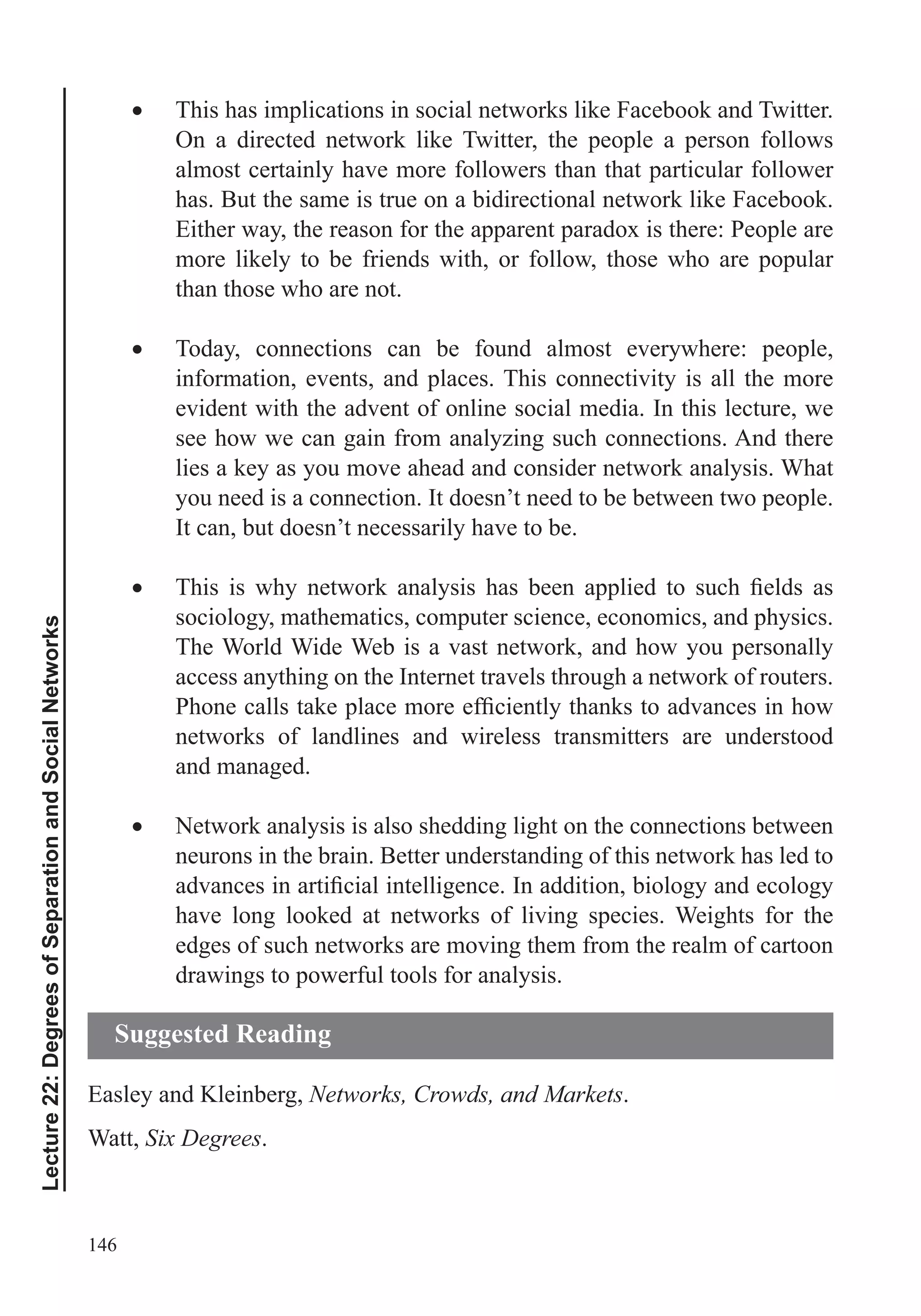 146
Lecture22:DegreesofSeparationandSocialNetworks
This has implications in social networks like Facebook and Twitter.
On a directed network like Twitter, the people a person follows
almost certainly have more followers than that particular follower
has. But the same is true on a bidirectional network like Facebook.
Either way, the reason for the apparent paradox is there: People are
more likely to be friends with, or follow, those who are popular
than those who are not.
Today, connections can be found almost everywhere: people,
information, events, and places. This connectivity is all the more
evident with the advent of online social media. In this lecture, we
see how we can gain from analyzing such connections. And there
lies a key as you move ahead and consider network analysis. What
you need is a connection. It doesn’t need to be between two people.
It can, but doesn’t necessarily have to be.
sociology, mathematics, computer science, economics, and physics.
The World Wide Web is a vast network, and how you personally
access anything on the Internet travels through a network of routers.
networks of landlines and wireless transmitters are understood
and managed.
Network analysis is also shedding light on the connections between
neurons in the brain. Better understanding of this network has led to
have long looked at networks of living species. Weights for the
edges of such networks are moving them from the realm of cartoon
drawings to powerful tools for analysis.
Easley and Kleinberg, Networks, Crowds, and Markets.
Watt, Six Degrees.
Suggested Reading
 