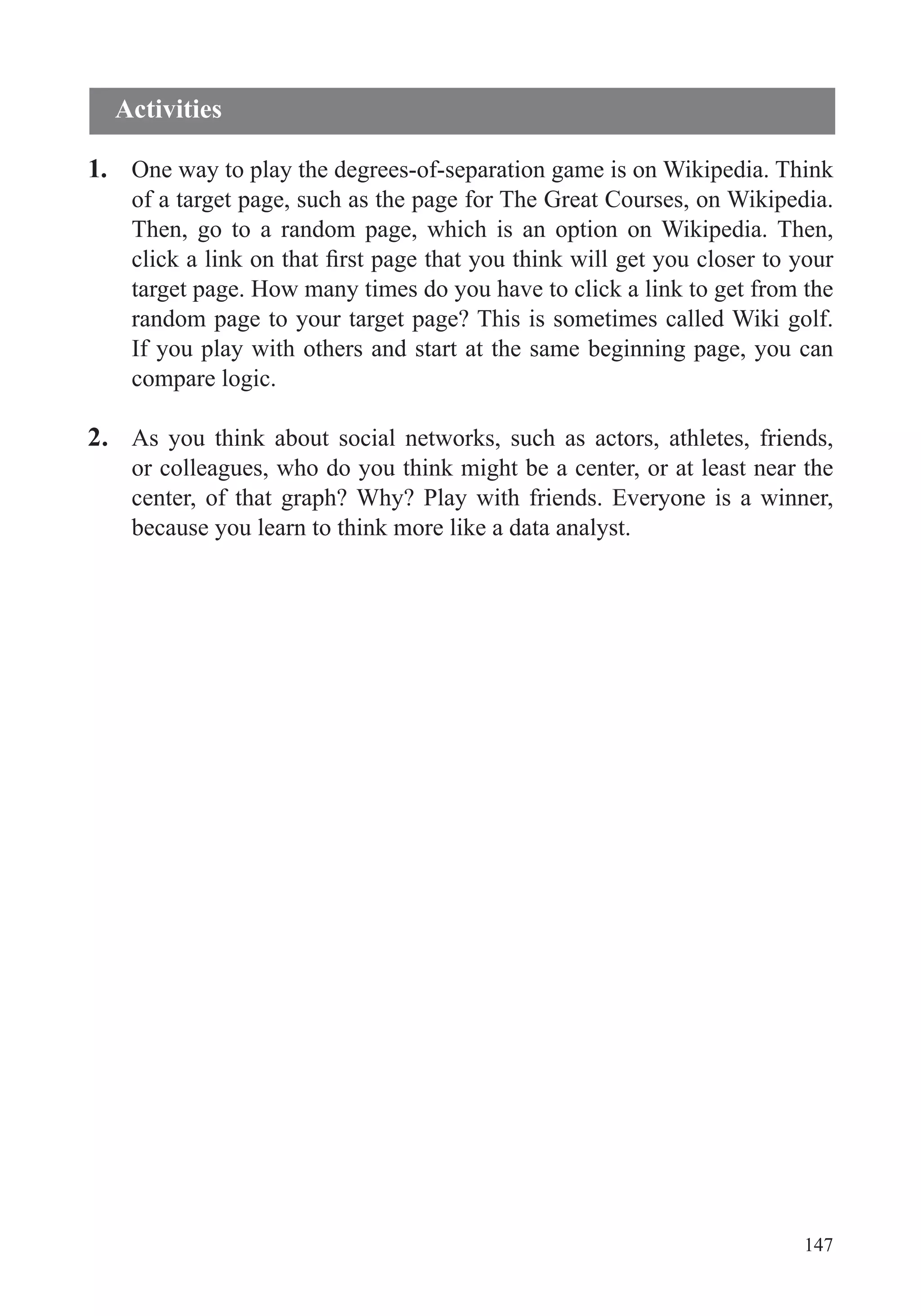 147
1. One way to play the degrees-of-separation game is on Wikipedia. Think
of a target page, such as the page for The Great Courses, on Wikipedia.
Then, go to a random page, which is an option on Wikipedia. Then,
target page. How many times do you have to click a link to get from the
random page to your target page? This is sometimes called Wiki golf.
If you play with others and start at the same beginning page, you can
compare logic.
2. As you think about social networks, such as actors, athletes, friends,
or colleagues, who do you think might be a center, or at least near the
center, of that graph? Why? Play with friends. Everyone is a winner,
because you learn to think more like a data analyst.
Activities
 