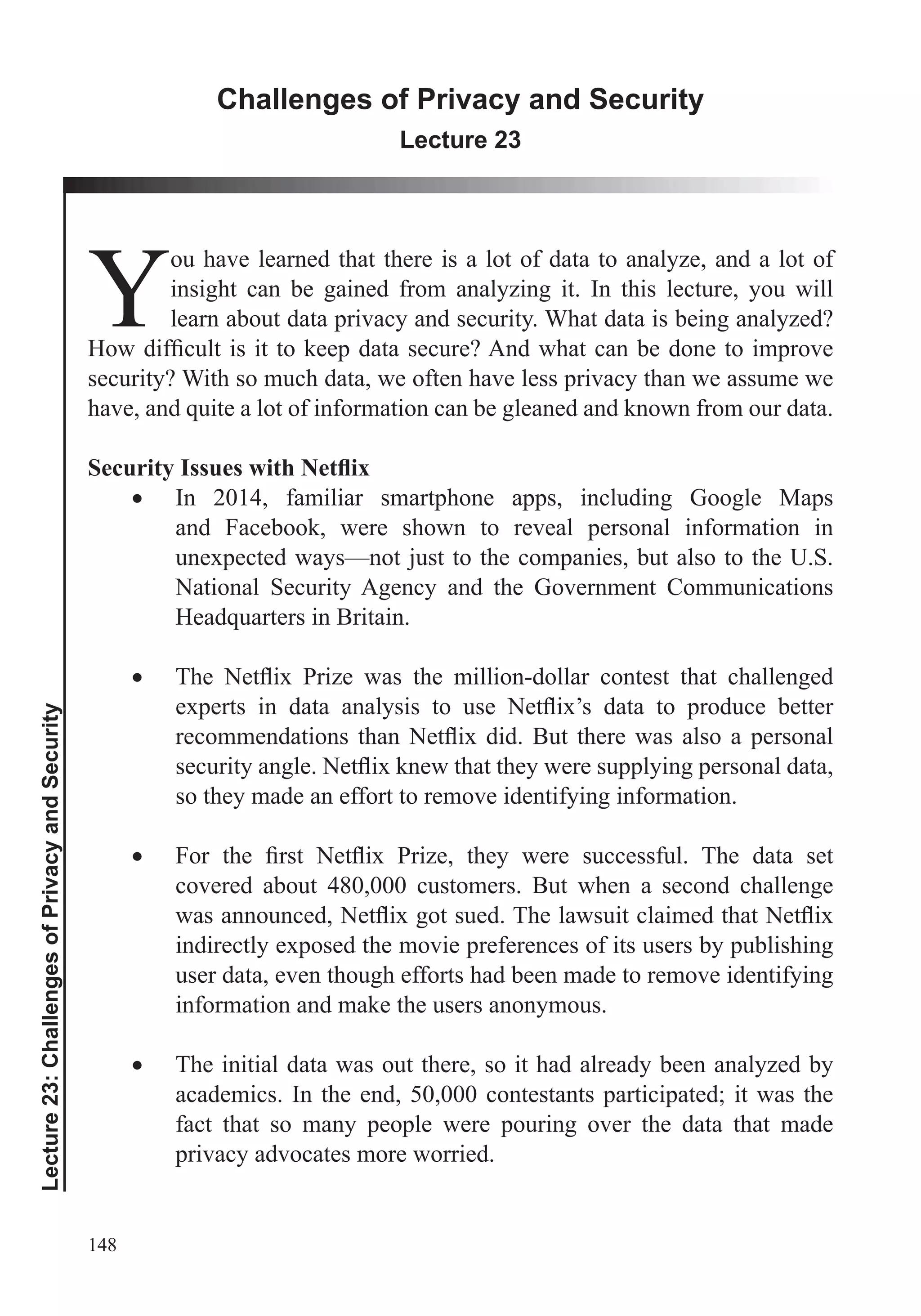 148
Lecture23:ChallengesofPrivacyandSecurity
Challenges of Privacy and Security
Lecture 23
Y
ou have learned that there is a lot of data to analyze, and a lot of
insight can be gained from analyzing it. In this lecture, you will
learn about data privacy and security. What data is being analyzed?
security? With so much data, we often have less privacy than we assume we
In 2014, familiar smartphone apps, including Google Maps
and Facebook, were shown to reveal personal information in
unexpected ways—not just to the companies, but also to the U.S.
National Security Agency and the Government Communications
so they made an effort to remove identifying information.
covered about 480,000 customers. But when a second challenge
indirectly exposed the movie preferences of its users by publishing
user data, even though efforts had been made to remove identifying
information and make the users anonymous.
The initial data was out there, so it had already been analyzed by
academics. In the end, 50,000 contestants participated; it was the
fact that so many people were pouring over the data that made
privacy advocates more worried.
 