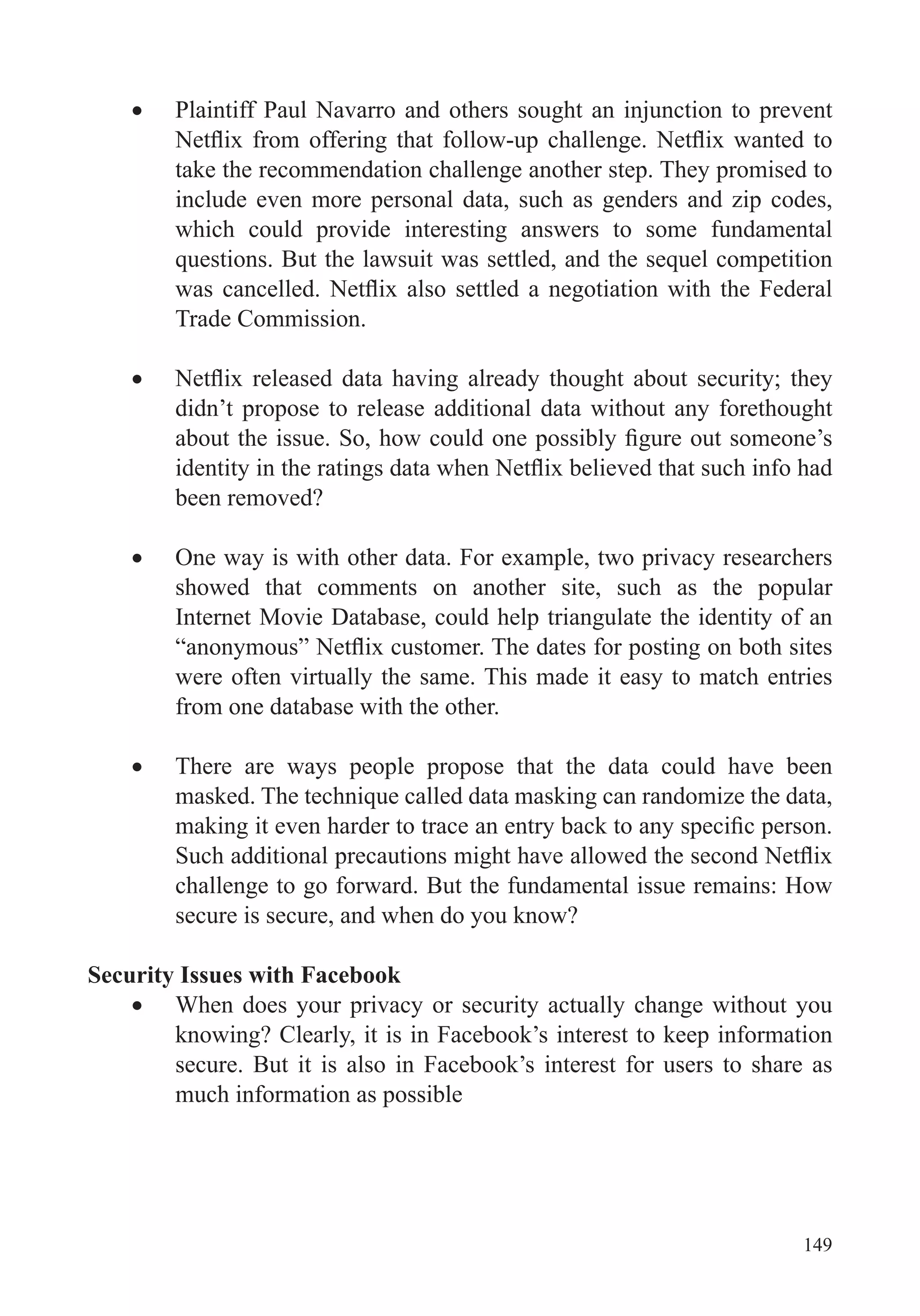149
Plaintiff Paul Navarro and others sought an injunction to prevent
take the recommendation challenge another step. They promised to
include even more personal data, such as genders and zip codes,
which could provide interesting answers to some fundamental
Trade Commission.
didn’t propose to release additional data without any forethought
been removed?
One way is with other data. For example, two privacy researchers
showed that comments on another site, such as the popular
Internet Movie Database, could help triangulate the identity of an
were often virtually the same. This made it easy to match entries
from one database with the other.
There are ways people propose that the data could have been
challenge to go forward. But the fundamental issue remains: How
secure is secure, and when do you know?
Security Issues with Facebook
When does your privacy or security actually change without you
knowing? Clearly, it is in Facebook’s interest to keep information
secure. But it is also in Facebook’s interest for users to share as
much information as possible
 