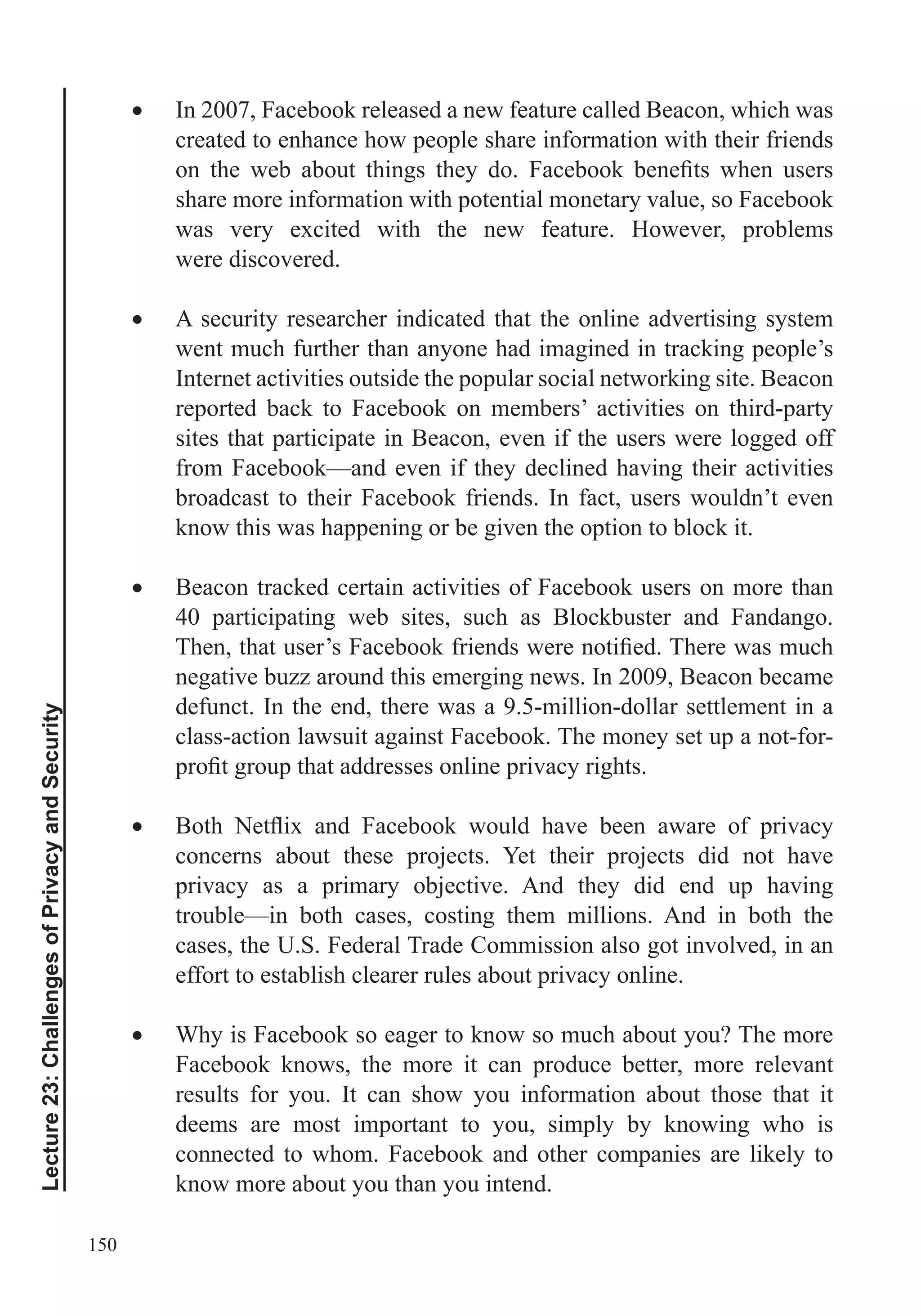 150
Lecture23:ChallengesofPrivacyandSecurity
In 2007, Facebook released a new feature called Beacon, which was
created to enhance how people share information with their friends
share more information with potential monetary value, so Facebook
was very excited with the new feature. However, problems
were discovered.
A security researcher indicated that the online advertising system
went much further than anyone had imagined in tracking people’s
Internet activities outside the popular social networking site. Beacon
reported back to Facebook on members’ activities on third-party
sites that participate in Beacon, even if the users were logged off
from Facebook—and even if they declined having their activities
broadcast to their Facebook friends. In fact, users wouldn’t even
know this was happening or be given the option to block it.
Beacon tracked certain activities of Facebook users on more than
40 participating web sites, such as Blockbuster and Fandango.
negative buzz around this emerging news. In 2009, Beacon became
defunct. In the end, there was a 9.5-million-dollar settlement in a
class-action lawsuit against Facebook. The money set up a not-for-
concerns about these projects. Yet their projects did not have
privacy as a primary objective. And they did end up having
trouble—in both cases, costing them millions. And in both the
cases, the U.S. Federal Trade Commission also got involved, in an
effort to establish clearer rules about privacy online.
Why is Facebook so eager to know so much about you? The more
Facebook knows, the more it can produce better, more relevant
results for you. It can show you information about those that it
deems are most important to you, simply by knowing who is
connected to whom. Facebook and other companies are likely to
know more about you than you intend.
 
