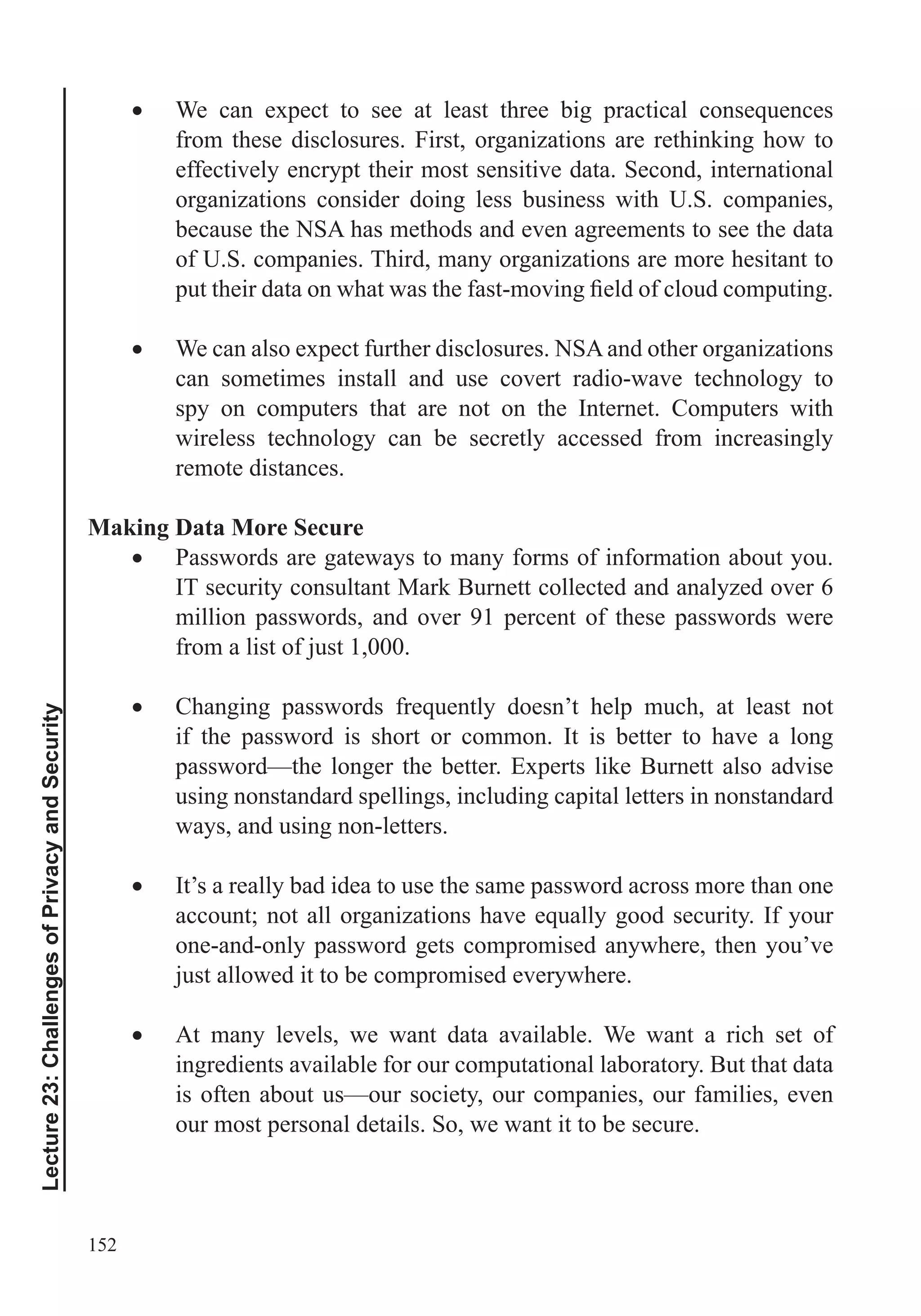 152
Lecture23:ChallengesofPrivacyandSecurity
from these disclosures. First, organizations are rethinking how to
effectively encrypt their most sensitive data. Second, international
organizations consider doing less business with U.S. companies,
because the NSA has methods and even agreements to see the data
of U.S. companies. Third, many organizations are more hesitant to
We can also expect further disclosures. NSA and other organizations
can sometimes install and use covert radio-wave technology to
spy on computers that are not on the Internet. Computers with
wireless technology can be secretly accessed from increasingly
remote distances.
Making Data More Secure
Passwords are gateways to many forms of information about you.
IT security consultant Mark Burnett collected and analyzed over 6
million passwords, and over 91 percent of these passwords were
from a list of just 1,000.
if the password is short or common. It is better to have a long
password—the longer the better. Experts like Burnett also advise
using nonstandard spellings, including capital letters in nonstandard
ways, and using non-letters.
It’s a really bad idea to use the same password across more than one
one-and-only password gets compromised anywhere, then you’ve
just allowed it to be compromised everywhere.
At many levels, we want data available. We want a rich set of
ingredients available for our computational laboratory. But that data
is often about us—our society, our companies, our families, even
our most personal details. So, we want it to be secure.
 