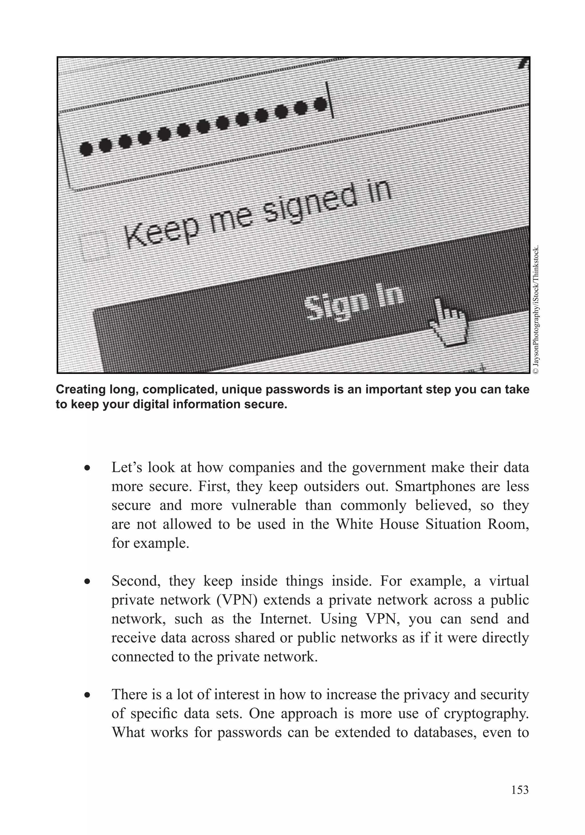 153
Let’s look at how companies and the government make their data
more secure. First, they keep outsiders out. Smartphones are less
secure and more vulnerable than commonly believed, so they
are not allowed to be used in the White House Situation Room,
for example.
Second, they keep inside things inside. For example, a virtual
private network (VPN) extends a private network across a public
network, such as the Internet. Using VPN, you can send and
receive data across shared or public networks as if it were directly
connected to the private network.
There is a lot of interest in how to increase the privacy and security
What works for passwords can be extended to databases, even to
Creating long, complicated, unique passwords is an important step you can take
to keep your digital information secure.
©JaysonPhotography/iStock/Thinkstock.
 