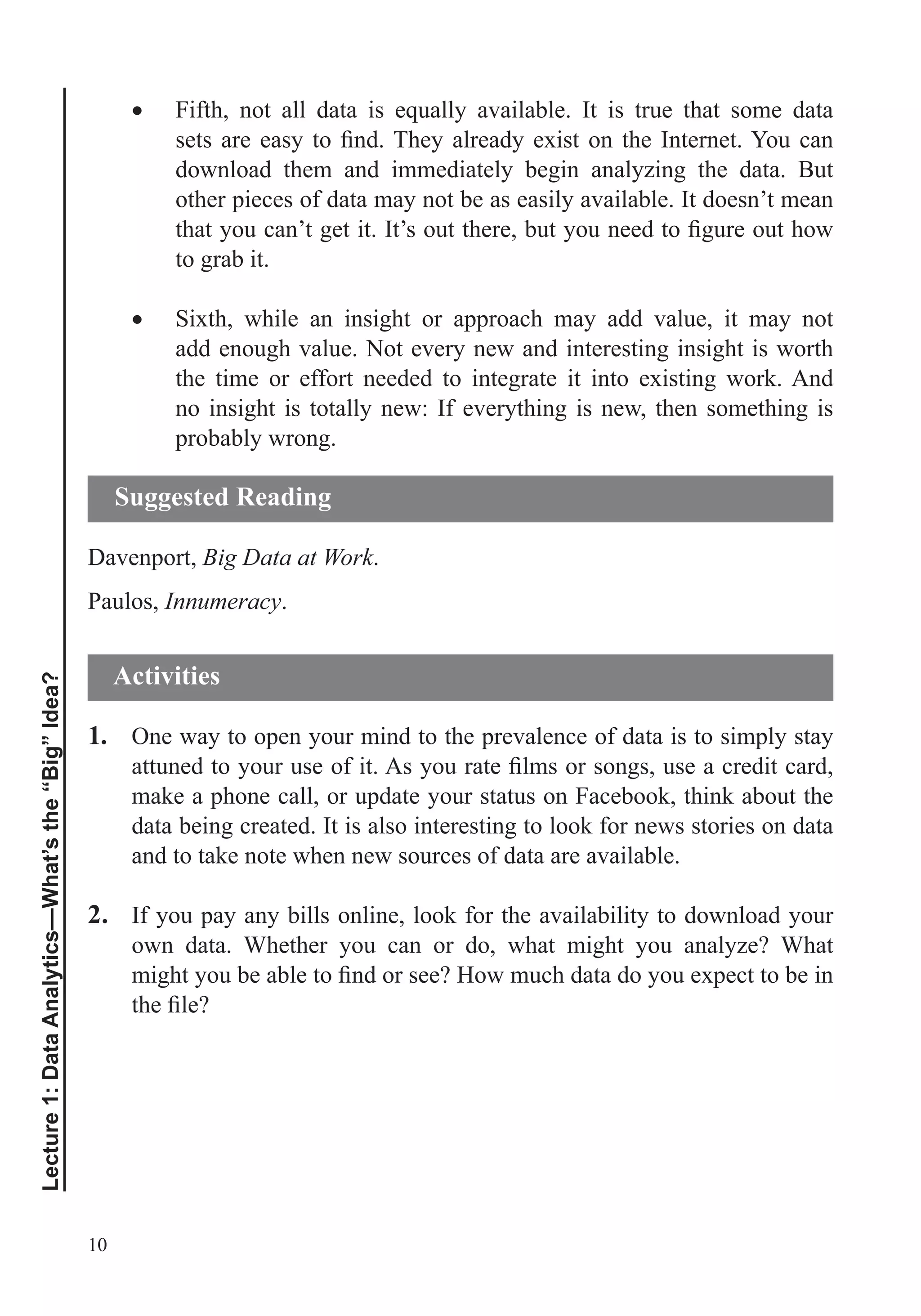 10
Lecture1:DataAnalytics—What’sthe“Big”Idea?
download them and immediately begin analyzing the data. But
other pieces of data may not be as easily available. It doesn’t mean
to grab it.
Sixth, while an insight or approach may add value, it may not
add enough value. Not every new and interesting insight is worth
the time or effort needed to integrate it into existing work. And
no insight is totally new: If everything is new, then something is
probably wrong.
Davenport, Big Data at Work.
Paulos, Innumeracy.
1. One way to open your mind to the prevalence of data is to simply stay
make a phone call, or update your status on Facebook, think about the
data being created. It is also interesting to look for news stories on data
and to take note when new sources of data are available.
2. If you pay any bills online, look for the availability to download your
own data. Whether you can or do, what might you analyze? What
Suggested Reading
Activities
 