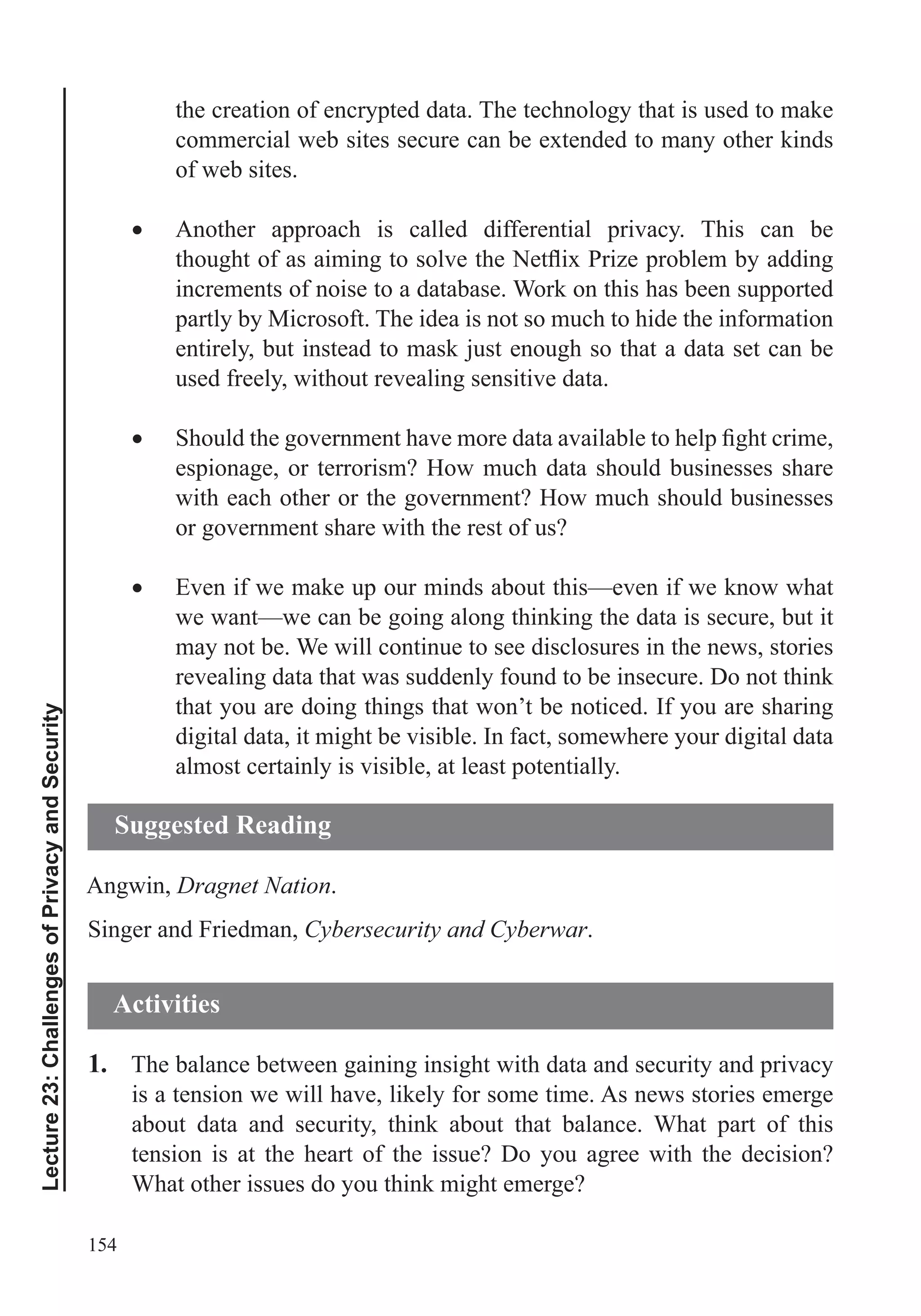 154
Lecture23:ChallengesofPrivacyandSecurity
the creation of encrypted data. The technology that is used to make
commercial web sites secure can be extended to many other kinds
of web sites.
Another approach is called differential privacy. This can be
increments of noise to a database. Work on this has been supported
partly by Microsoft. The idea is not so much to hide the information
entirely, but instead to mask just enough so that a data set can be
used freely, without revealing sensitive data.
espionage, or terrorism? How much data should businesses share
with each other or the government? How much should businesses
or government share with the rest of us?
Even if we make up our minds about this—even if we know what
we want—we can be going along thinking the data is secure, but it
may not be. We will continue to see disclosures in the news, stories
revealing data that was suddenly found to be insecure. Do not think
that you are doing things that won’t be noticed. If you are sharing
digital data, it might be visible. In fact, somewhere your digital data
almost certainly is visible, at least potentially.
Angwin, Dragnet Nation.
Singer and Friedman, Cybersecurity and Cyberwar.
1. The balance between gaining insight with data and security and privacy
is a tension we will have, likely for some time. As news stories emerge
about data and security, think about that balance. What part of this
tension is at the heart of the issue? Do you agree with the decision?
What other issues do you think might emerge?
Suggested Reading
Activities
 