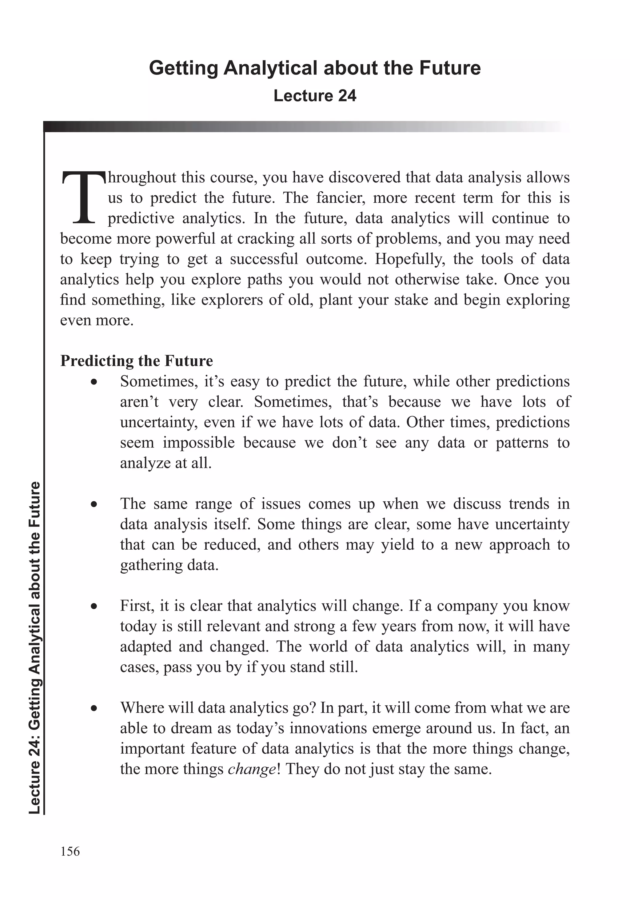 156
Lecture24:GettingAnalyticalabouttheFuture
Getting Analytical about the Future
Lecture 24
T
hroughout this course, you have discovered that data analysis allows
us to predict the future. The fancier, more recent term for this is
predictive analytics. In the future, data analytics will continue to
become more powerful at cracking all sorts of problems, and you may need
to keep trying to get a successful outcome. Hopefully, the tools of data
analytics help you explore paths you would not otherwise take. Once you
even more.
Predicting the Future
Sometimes, it’s easy to predict the future, while other predictions
aren’t very clear. Sometimes, that’s because we have lots of
uncertainty, even if we have lots of data. Other times, predictions
seem impossible because we don’t see any data or patterns to
analyze at all.
The same range of issues comes up when we discuss trends in
data analysis itself. Some things are clear, some have uncertainty
that can be reduced, and others may yield to a new approach to
gathering data.
First, it is clear that analytics will change. If a company you know
today is still relevant and strong a few years from now, it will have
adapted and changed. The world of data analytics will, in many
cases, pass you by if you stand still.
Where will data analytics go? In part, it will come from what we are
able to dream as today’s innovations emerge around us. In fact, an
important feature of data analytics is that the more things change,
the more things change! They do not just stay the same.
 