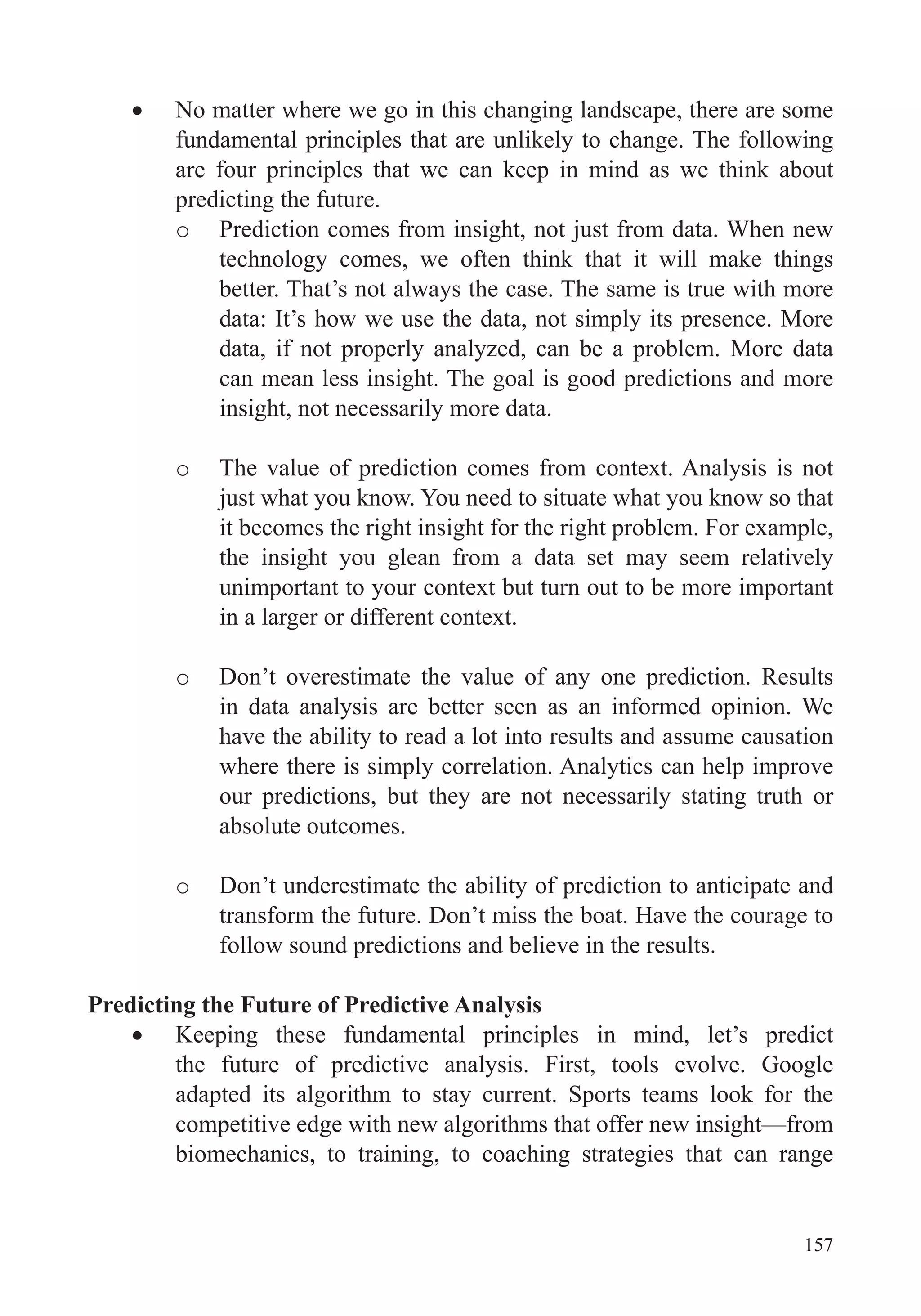 157
No matter where we go in this changing landscape, there are some
fundamental principles that are unlikely to change. The following
are four principles that we can keep in mind as we think about
predicting the future.
o Prediction comes from insight, not just from data. When new
technology comes, we often think that it will make things
better. That’s not always the case. The same is true with more
data: It’s how we use the data, not simply its presence. More
data, if not properly analyzed, can be a problem. More data
can mean less insight. The goal is good predictions and more
insight, not necessarily more data.
o The value of prediction comes from context. Analysis is not
just what you know. You need to situate what you know so that
it becomes the right insight for the right problem. For example,
the insight you glean from a data set may seem relatively
unimportant to your context but turn out to be more important
in a larger or different context.
o Don’t overestimate the value of any one prediction. Results
in data analysis are better seen as an informed opinion. We
have the ability to read a lot into results and assume causation
where there is simply correlation. Analytics can help improve
our predictions, but they are not necessarily stating truth or
absolute outcomes.
o Don’t underestimate the ability of prediction to anticipate and
transform the future. Don’t miss the boat. Have the courage to
follow sound predictions and believe in the results.
Predicting the Future of Predictive Analysis
Keeping these fundamental principles in mind, let’s predict
the future of predictive analysis. First, tools evolve. Google
adapted its algorithm to stay current. Sports teams look for the
competitive edge with new algorithms that offer new insight—from
biomechanics, to training, to coaching strategies that can range
 