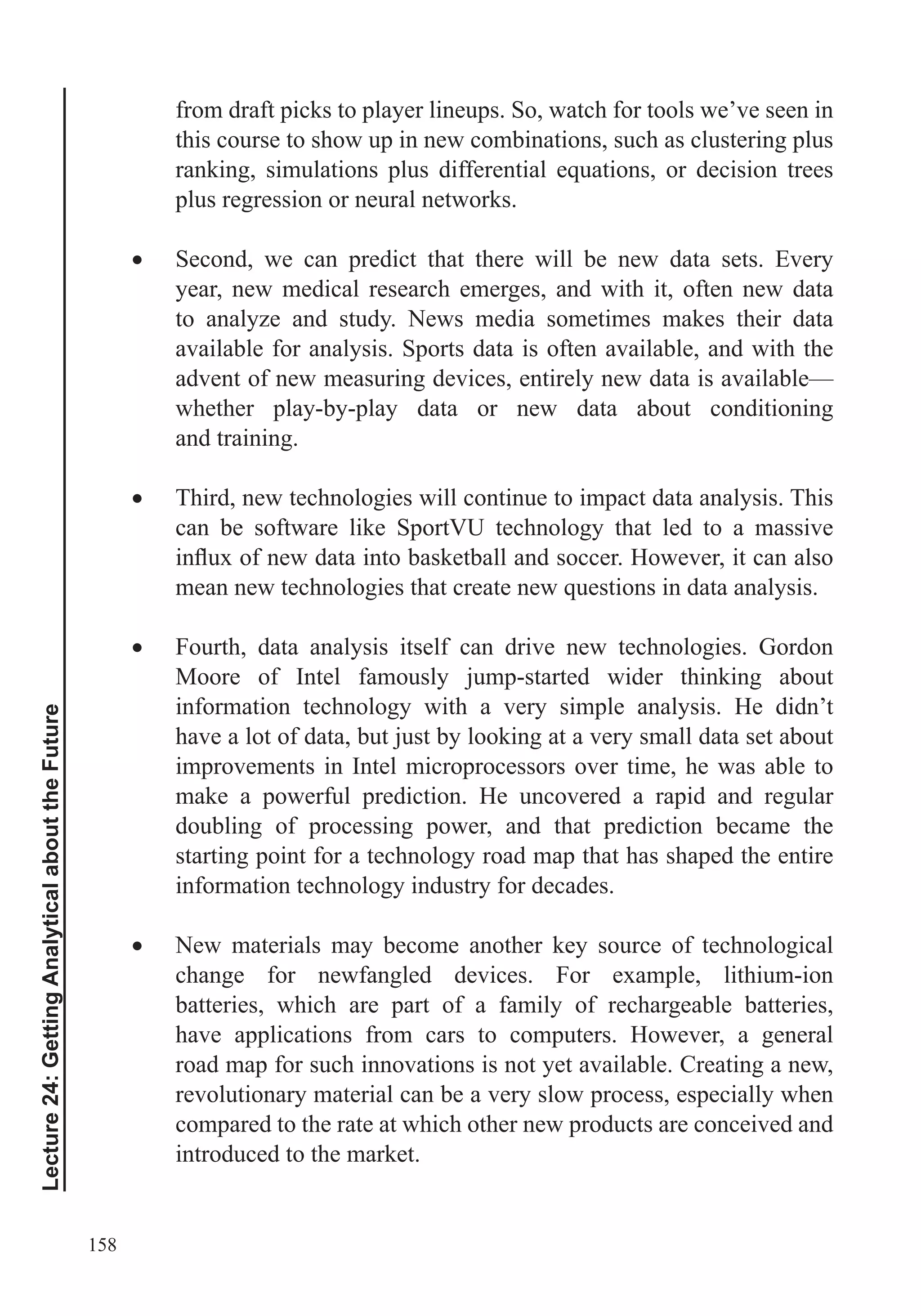 158
Lecture24:GettingAnalyticalabouttheFuture
from draft picks to player lineups. So, watch for tools we’ve seen in
this course to show up in new combinations, such as clustering plus
plus regression or neural networks.
Second, we can predict that there will be new data sets. Every
year, new medical research emerges, and with it, often new data
to analyze and study. News media sometimes makes their data
available for analysis. Sports data is often available, and with the
advent of new measuring devices, entirely new data is available—
whether play-by-play data or new data about conditioning
and training.
Third, new technologies will continue to impact data analysis. This
can be software like SportVU technology that led to a massive
Fourth, data analysis itself can drive new technologies. Gordon
Moore of Intel famously jump-started wider thinking about
information technology with a very simple analysis. He didn’t
have a lot of data, but just by looking at a very small data set about
improvements in Intel microprocessors over time, he was able to
make a powerful prediction. He uncovered a rapid and regular
doubling of processing power, and that prediction became the
starting point for a technology road map that has shaped the entire
information technology industry for decades.
New materials may become another key source of technological
change for newfangled devices. For example, lithium-ion
batteries, which are part of a family of rechargeable batteries,
have applications from cars to computers. However, a general
road map for such innovations is not yet available. Creating a new,
revolutionary material can be a very slow process, especially when
compared to the rate at which other new products are conceived and
introduced to the market.
 