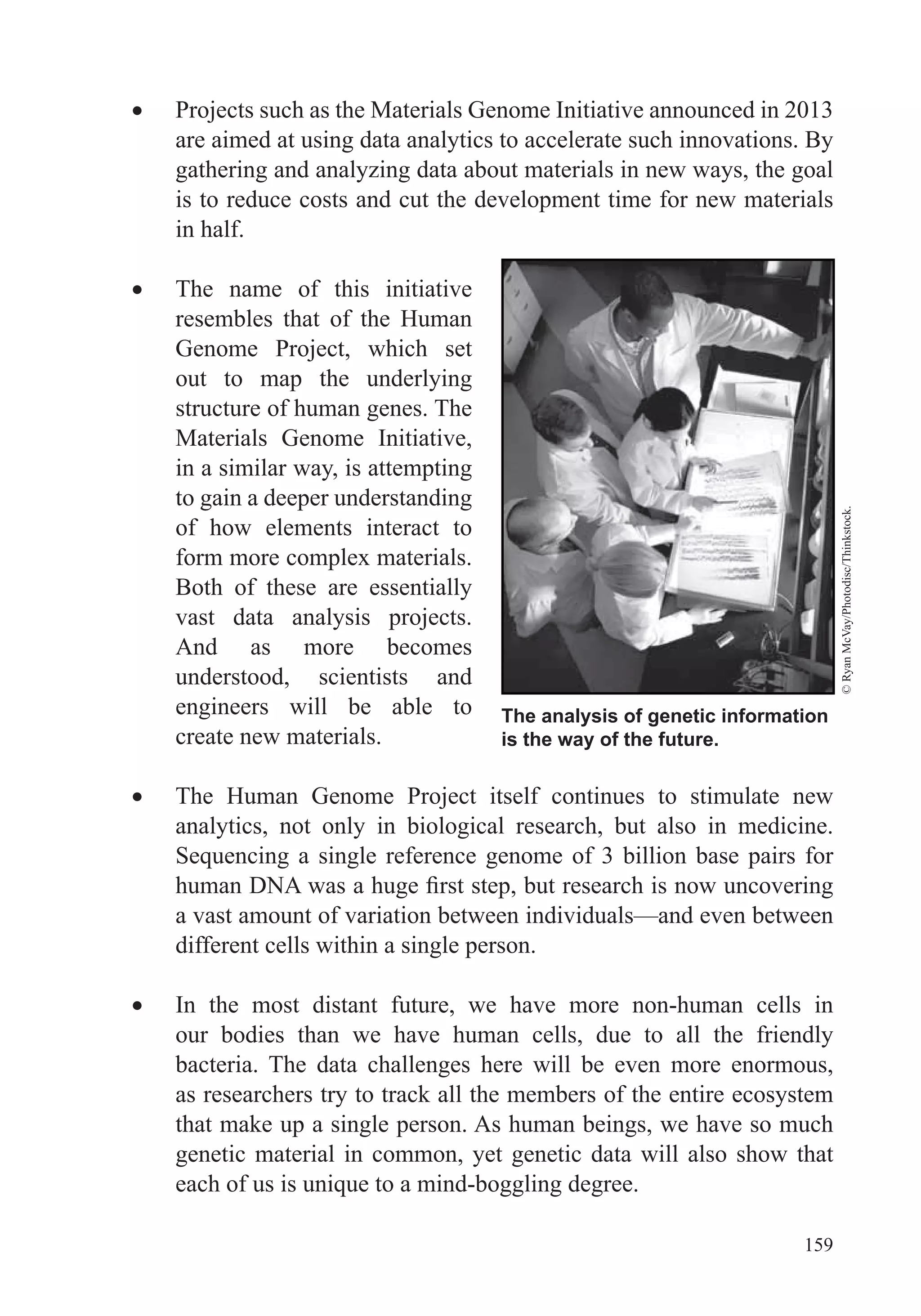 159
Projects such as the Materials Genome Initiative announced in 2013
are aimed at using data analytics to accelerate such innovations. By
gathering and analyzing data about materials in new ways, the goal
is to reduce costs and cut the development time for new materials
in half.
The name of this initiative
resembles that of the Human
Genome Project, which set
out to map the underlying
structure of human genes. The
Materials Genome Initiative,
in a similar way, is attempting
to gain a deeper understanding
of how elements interact to
form more complex materials.
Both of these are essentially
vast data analysis projects.
And as more becomes
understood, scientists and
engineers will be able to
create new materials.
The Human Genome Project itself continues to stimulate new
analytics, not only in biological research, but also in medicine.
a vast amount of variation between individuals—and even between
different cells within a single person.
In the most distant future, we have more non-human cells in
our bodies than we have human cells, due to all the friendly
bacteria. The data challenges here will be even more enormous,
as researchers try to track all the members of the entire ecosystem
that make up a single person. As human beings, we have so much
genetic material in common, yet genetic data will also show that
The analysis of genetic information
is the way of the future.
©RyanMcVay/Photodisc/Thinkstock.
 