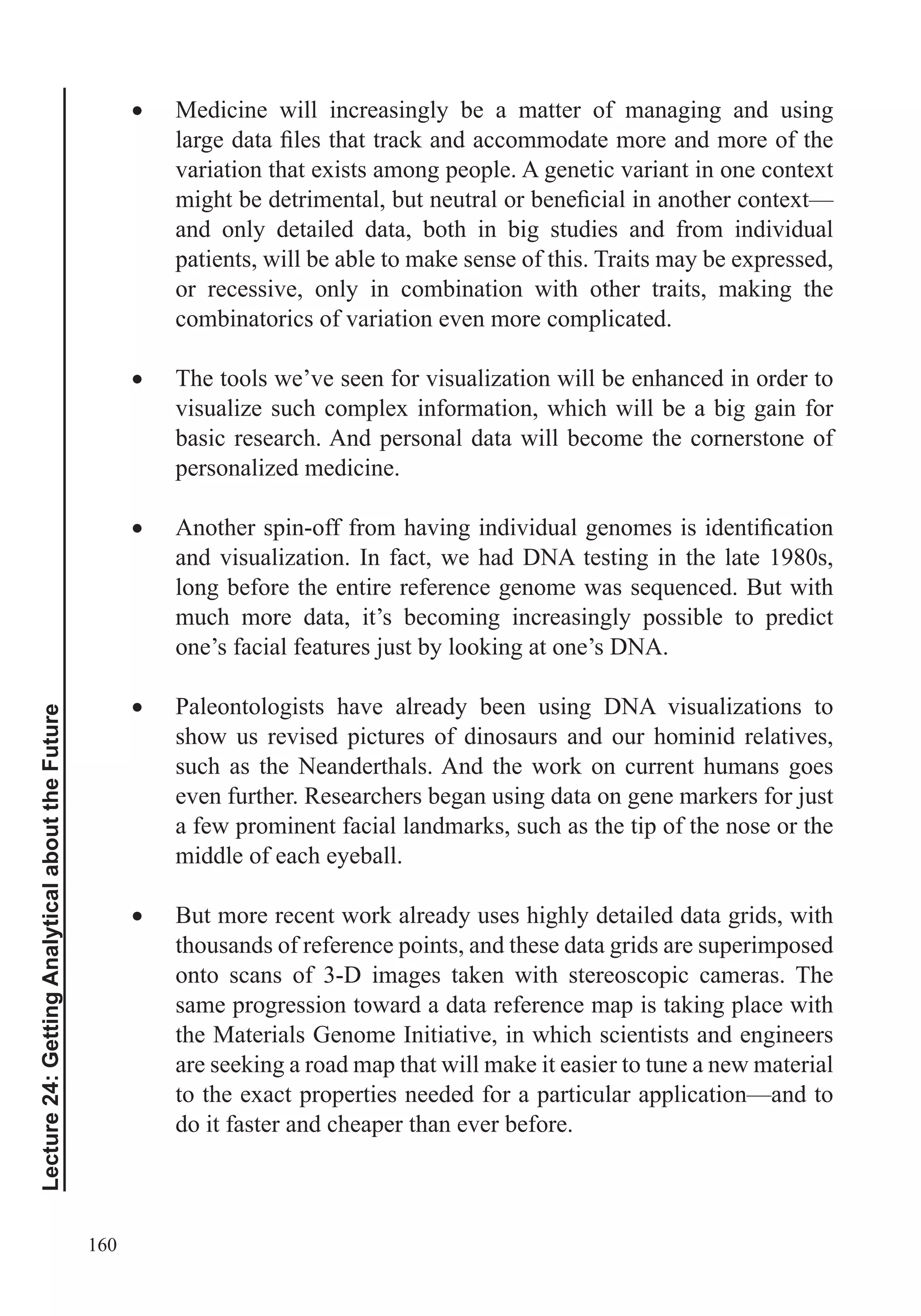 160
Lecture24:GettingAnalyticalabouttheFuture
Medicine will increasingly be a matter of managing and using
variation that exists among people. A genetic variant in one context
and only detailed data, both in big studies and from individual
patients, will be able to make sense of this. Traits may be expressed,
or recessive, only in combination with other traits, making the
combinatorics of variation even more complicated.
The tools we’ve seen for visualization will be enhanced in order to
visualize such complex information, which will be a big gain for
basic research. And personal data will become the cornerstone of
personalized medicine.
and visualization. In fact, we had DNA testing in the late 1980s,
much more data, it’s becoming increasingly possible to predict
one’s facial features just by looking at one’s DNA.
Paleontologists have already been using DNA visualizations to
show us revised pictures of dinosaurs and our hominid relatives,
such as the Neanderthals. And the work on current humans goes
even further. Researchers began using data on gene markers for just
a few prominent facial landmarks, such as the tip of the nose or the
middle of each eyeball.
But more recent work already uses highly detailed data grids, with
thousands of reference points, and these data grids are superimposed
onto scans of 3-D images taken with stereoscopic cameras. The
same progression toward a data reference map is taking place with
the Materials Genome Initiative, in which scientists and engineers
are seeking a road map that will make it easier to tune a new material
to the exact properties needed for a particular application—and to
do it faster and cheaper than ever before.
 