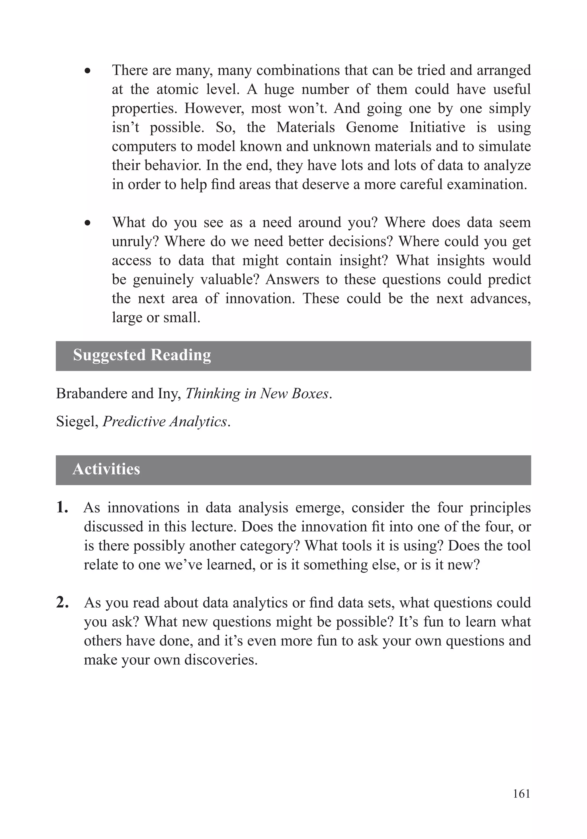 161
There are many, many combinations that can be tried and arranged
at the atomic level. A huge number of them could have useful
properties. However, most won’t. And going one by one simply
isn’t possible. So, the Materials Genome Initiative is using
computers to model known and unknown materials and to simulate
their behavior. In the end, they have lots and lots of data to analyze
What do you see as a need around you? Where does data seem
unruly? Where do we need better decisions? Where could you get
access to data that might contain insight? What insights would
the next area of innovation. These could be the next advances,
large or small.
Brabandere and Iny, Thinking in New Boxes.
Siegel, Predictive Analytics.
1. As innovations in data analysis emerge, consider the four principles
is there possibly another category? What tools it is using? Does the tool
relate to one we’ve learned, or is it something else, or is it new?
2.
make your own discoveries.
Activities
Suggested Reading
 
