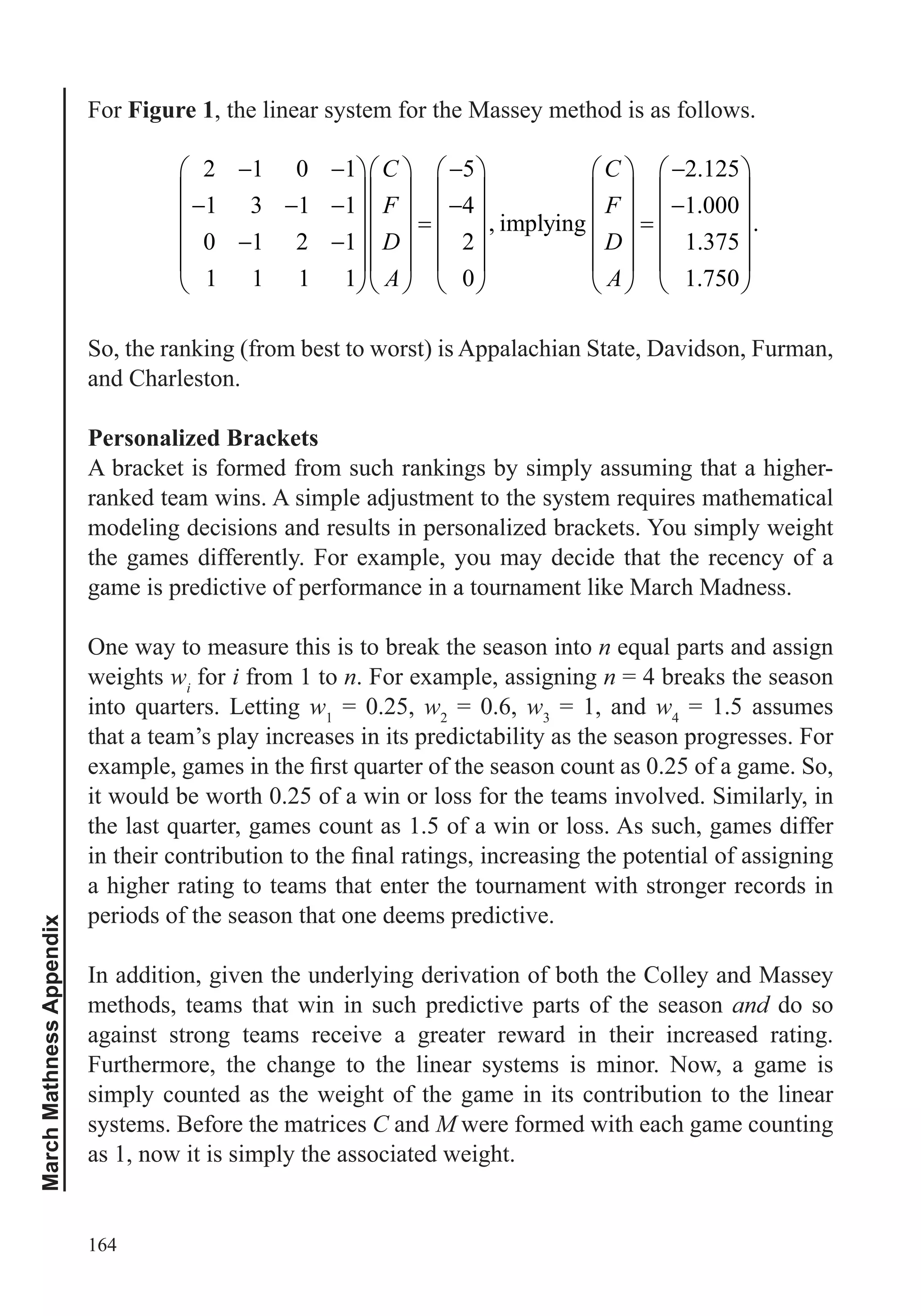 164
MarchMathnessAppendix
For Figure 1, the linear system for the Massey method is as follows.
2 1 0 1 5 2.125
1 3 1 1 4 1.000
, implying .
0 1 2 1 2 1.375
1 1 1 1 0 1.750
C C
F F
D D
A A
So, the ranking (from best to worst) is Appalachian State, Davidson, Furman,
and Charleston.
Personalized Brackets
A bracket is formed from such rankings by simply assuming that a higher-
modeling decisions and results in personalized brackets. You simply weight
the games differently. For example, you may decide that the recency of a
game is predictive of performance in a tournament like March Madness.
One way to measure this is to break the season into n
weights wi
for i from 1 to n. For example, assigning n = 4 breaks the season
w1
= 0.25, w2
= 0.6, w3
= 1, and w4
= 1.5 assumes
that a team’s play increases in its predictability as the season progresses. For
it would be worth 0.25 of a win or loss for the teams involved. Similarly, in
a higher rating to teams that enter the tournament with stronger records in
periods of the season that one deems predictive.
In addition, given the underlying derivation of both the Colley and Massey
methods, teams that win in such predictive parts of the season and do so
against strong teams receive a greater reward in their increased rating.
Furthermore, the change to the linear systems is minor. Now, a game is
simply counted as the weight of the game in its contribution to the linear
systems. Before the matrices C and M were formed with each game counting
as 1, now it is simply the associated weight.
 