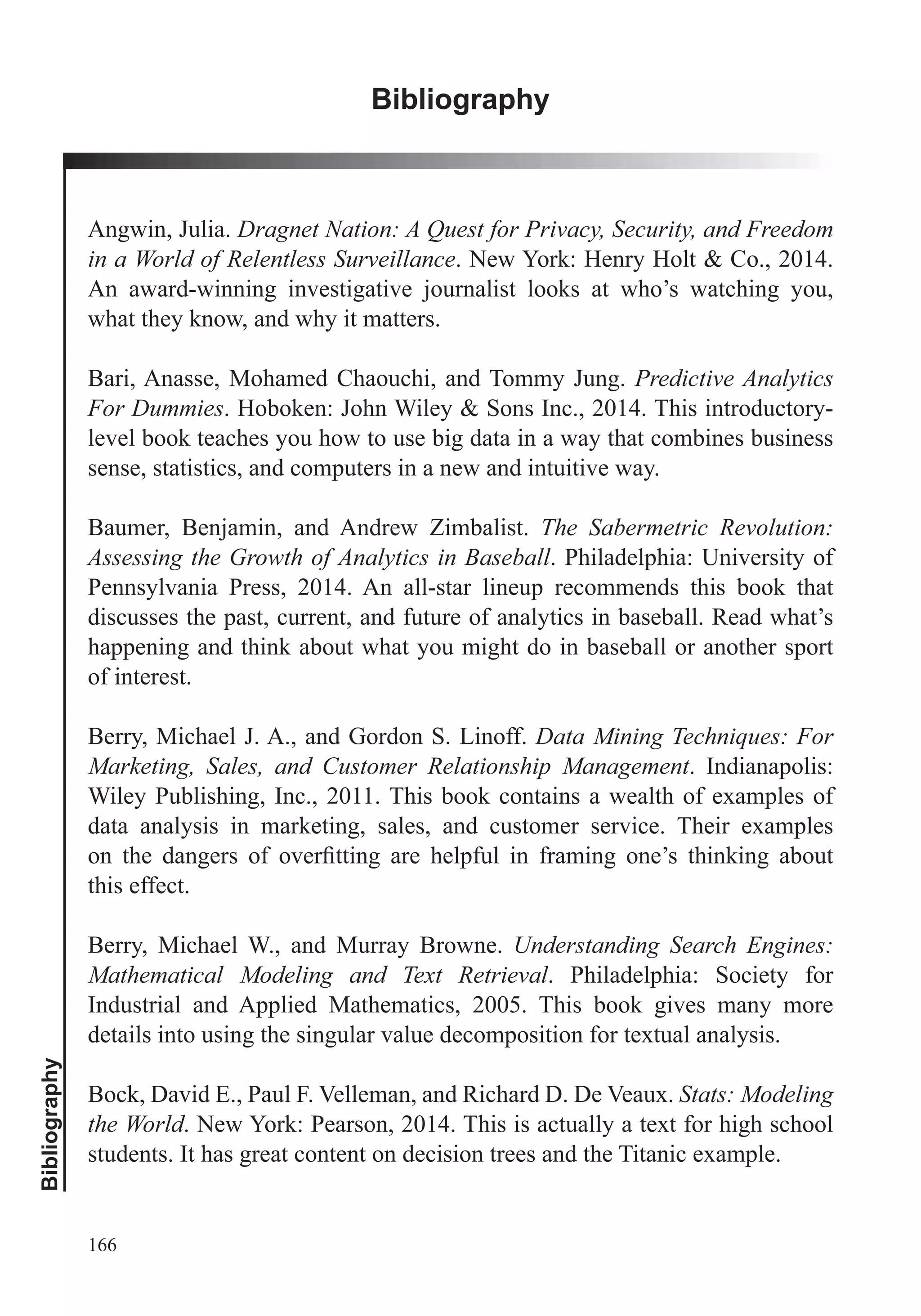 Bibliography
166
Bibliography
Angwin, Julia. Dragnet Nation: A Quest for Privacy, Security, and Freedom
in a World of Relentless Surveillance. New York: Henry Holt & Co., 2014.
An award-winning investigative journalist looks at who’s watching you,
what they know, and why it matters.
Bari, Anasse, Mohamed Chaouchi, and Tommy Jung. Predictive Analytics
For Dummies. Hoboken: John Wiley & Sons Inc., 2014. This introductory-
level book teaches you how to use big data in a way that combines business
sense, statistics, and computers in a new and intuitive way.
Baumer, Benjamin, and Andrew Zimbalist. The Sabermetric Revolution:
Assessing the Growth of Analytics in Baseball. Philadelphia: University of
Pennsylvania Press, 2014. An all-star lineup recommends this book that
discusses the past, current, and future of analytics in baseball. Read what’s
happening and think about what you might do in baseball or another sport
of interest.
Berry, Michael J. A., and Gordon S. Linoff. Data Mining Techniques: For
Marketing, Sales, and Customer Relationship Management. Indianapolis:
Wiley Publishing, Inc., 2011. This book contains a wealth of examples of
data analysis in marketing, sales, and customer service. Their examples
this effect.
Berry, Michael W., and Murray Browne. Understanding Search Engines:
Mathematical Modeling and Text Retrieval. Philadelphia: Society for
Industrial and Applied Mathematics, 2005. This book gives many more
details into using the singular value decomposition for textual analysis.
Bock, David E., Paul F. Velleman, and Richard D. De Veaux. Stats: Modeling
the World. New York: Pearson, 2014. This is actually a text for high school
students. It has great content on decision trees and the Titanic example.
 