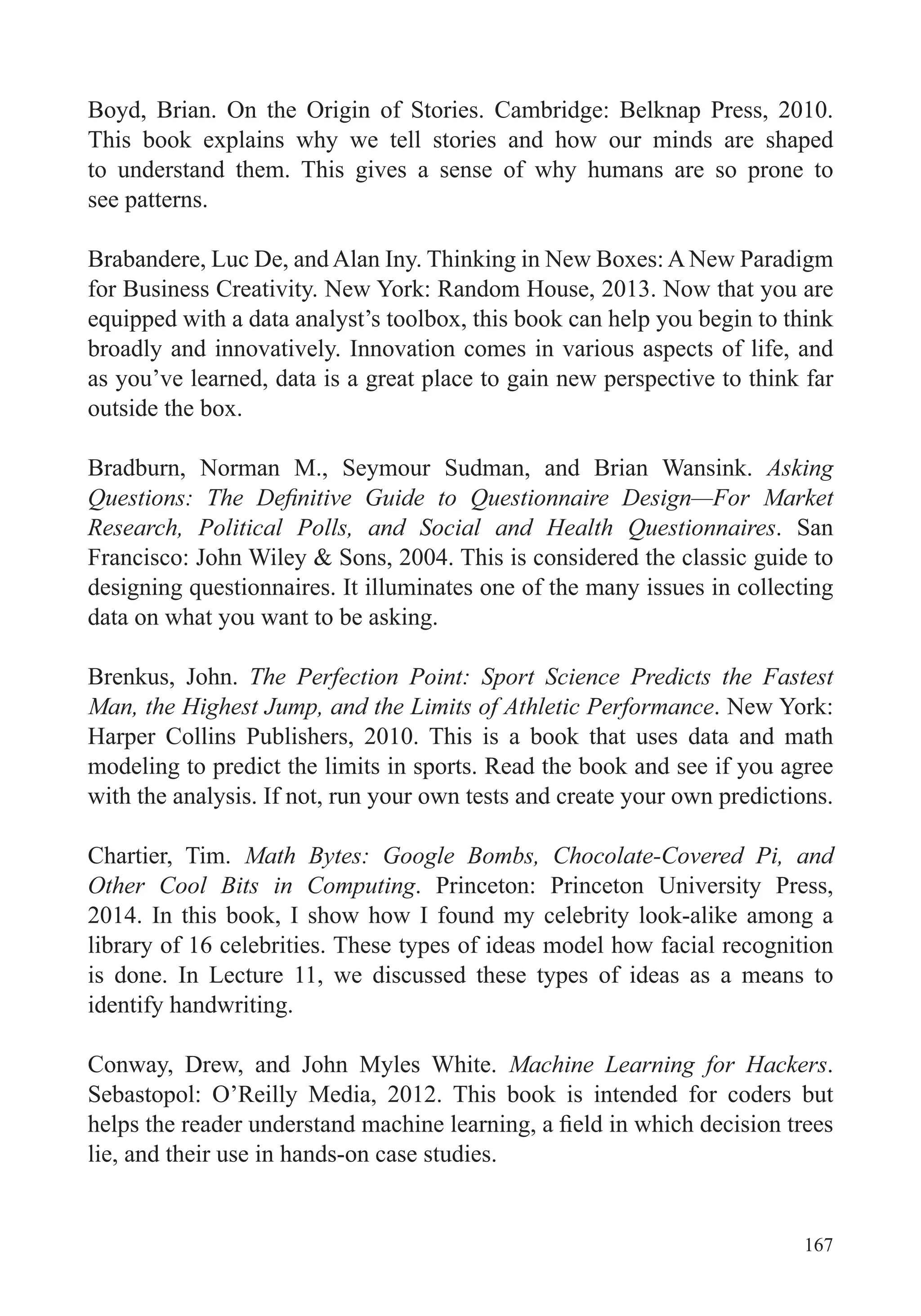 167
Boyd, Brian. On the Origin of Stories. Cambridge: Belknap Press, 2010.
This book explains why we tell stories and how our minds are shaped
to understand them. This gives a sense of why humans are so prone to
see patterns.
Brabandere, Luc De, and Alan Iny. Thinking in New Boxes: A New Paradigm
for Business Creativity. New York: Random House, 2013. Now that you are
broadly and innovatively. Innovation comes in various aspects of life, and
as you’ve learned, data is a great place to gain new perspective to think far
outside the box.
Bradburn, Norman M., Seymour Sudman, and Brian Wansink. Asking
Research, Political Polls, and Social and Health Questionnaires. San
Francisco: John Wiley & Sons, 2004. This is considered the classic guide to
data on what you want to be asking.
Brenkus, John. The Perfection Point: Sport Science Predicts the Fastest
Man, the Highest Jump, and the Limits of Athletic Performance. New York:
Harper Collins Publishers, 2010. This is a book that uses data and math
modeling to predict the limits in sports. Read the book and see if you agree
with the analysis. If not, run your own tests and create your own predictions.
Chartier, Tim. Math Bytes: Google Bombs, Chocolate-Covered Pi, and
Other Cool Bits in Computing. Princeton: Princeton University Press,
2014. In this book, I show how I found my celebrity look-alike among a
library of 16 celebrities. These types of ideas model how facial recognition
is done. In Lecture 11, we discussed these types of ideas as a means to
identify handwriting.
Conway, Drew, and John Myles White. Machine Learning for Hackers.
Sebastopol: O’Reilly Media, 2012. This book is intended for coders but
lie, and their use in hands-on case studies.
 