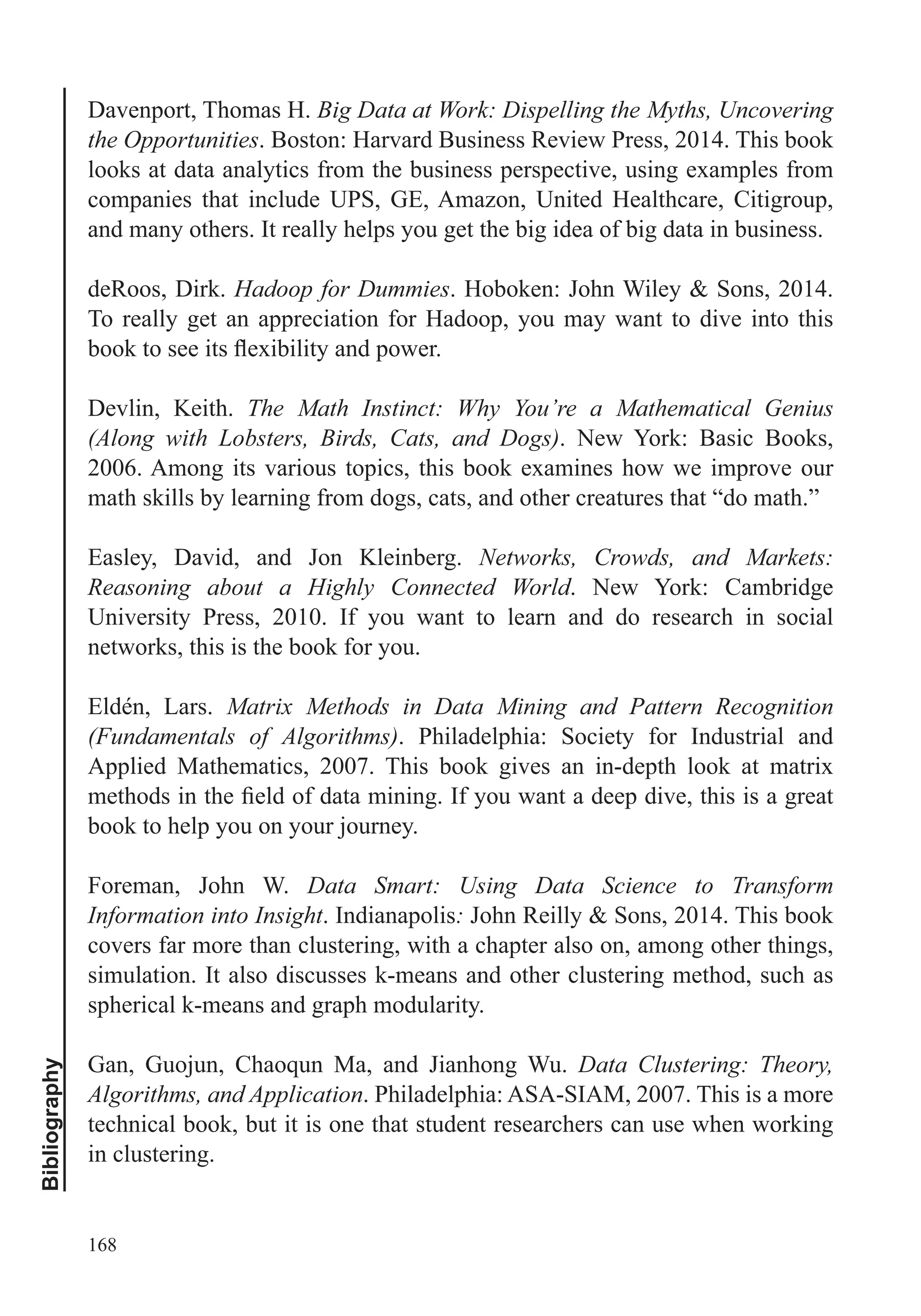 168
Bibliography
Davenport, Thomas H. Big Data at Work: Dispelling the Myths, Uncovering
the Opportunities. Boston: Harvard Business Review Press, 2014. This book
looks at data analytics from the business perspective, using examples from
companies that include UPS, GE, Amazon, United Healthcare, Citigroup,
and many others. It really helps you get the big idea of big data in business.
deRoos, Dirk. Hadoop for Dummies. Hoboken: John Wiley & Sons, 2014.
To really get an appreciation for Hadoop, you may want to dive into this
Devlin, Keith. The Math Instinct: Why You’re a Mathematical Genius
(Along with Lobsters, Birds, Cats, and Dogs). New York: Basic Books,
2006. Among its various topics, this book examines how we improve our
math skills by learning from dogs, cats, and other creatures that “do math.”
Easley, David, and Jon Kleinberg. Networks, Crowds, and Markets:
Reasoning about a Highly Connected World. New York: Cambridge
University Press, 2010. If you want to learn and do research in social
networks, this is the book for you.
Eldén, Lars. Matrix Methods in Data Mining and Pattern Recognition
(Fundamentals of Algorithms). Philadelphia: Society for Industrial and
Applied Mathematics, 2007. This book gives an in-depth look at matrix
book to help you on your journey.
Foreman, John W. Data Smart: Using Data Science to Transform
Information into Insight. Indianapolis: John Reilly & Sons, 2014. This book
covers far more than clustering, with a chapter also on, among other things,
simulation. It also discusses k-means and other clustering method, such as
spherical k-means and graph modularity.
Data Clustering: Theory,
Algorithms, and Application. Philadelphia: ASA-SIAM, 2007. This is a more
technical book, but it is one that student researchers can use when working
in clustering.
 
