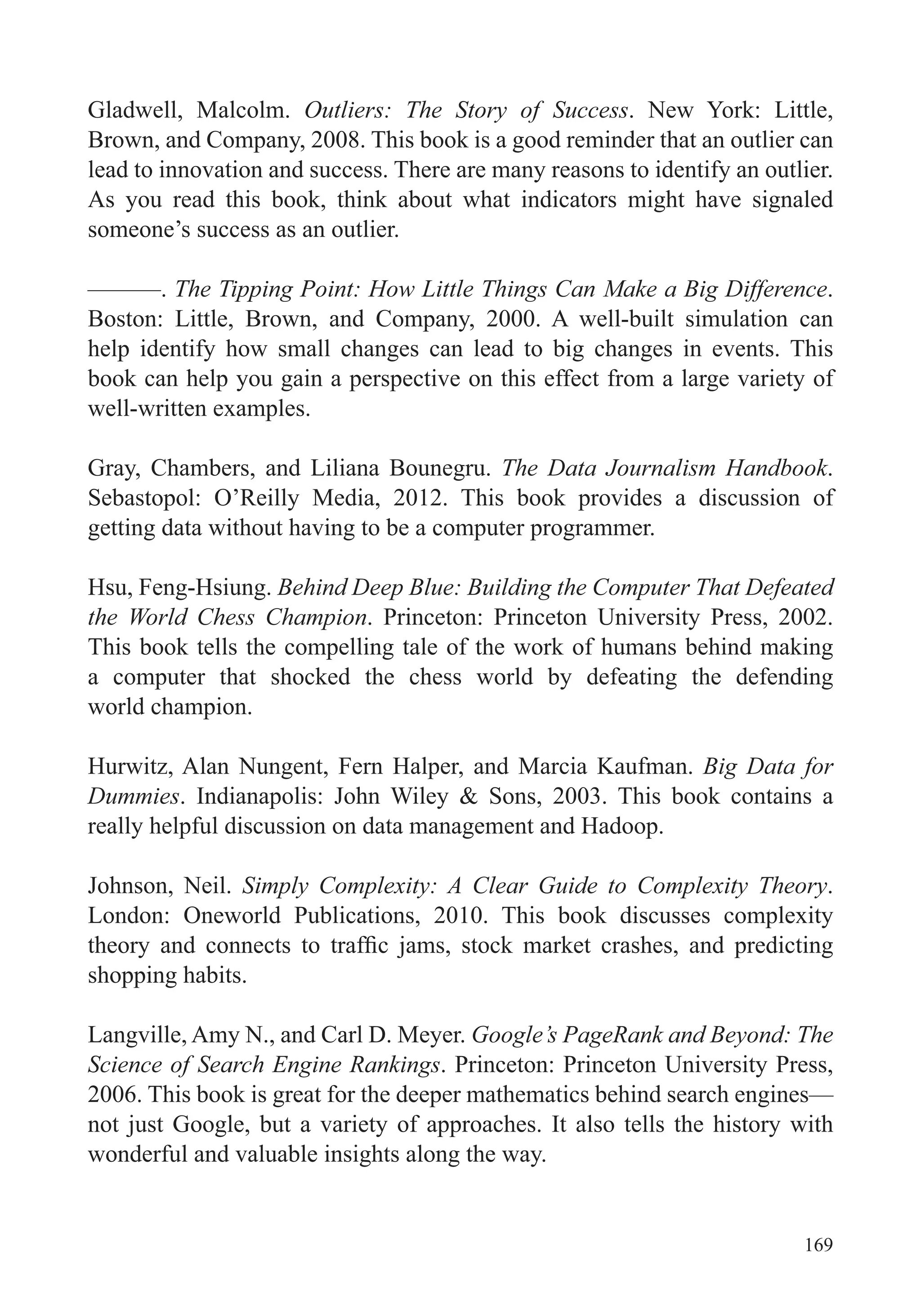 169
Gladwell, Malcolm. Outliers: The Story of Success. New York: Little,
Brown, and Company, 2008. This book is a good reminder that an outlier can
lead to innovation and success. There are many reasons to identify an outlier.
As you read this book, think about what indicators might have signaled
someone’s success as an outlier.
———. The Tipping Point: How Little Things Can Make a Big Difference.
Boston: Little, Brown, and Company, 2000. A well-built simulation can
help identify how small changes can lead to big changes in events. This
book can help you gain a perspective on this effect from a large variety of
well-written examples.
Gray, Chambers, and Liliana Bounegru. The Data Journalism Handbook.
Sebastopol: O’Reilly Media, 2012. This book provides a discussion of
getting data without having to be a computer programmer.
Hsu, Feng-Hsiung. Behind Deep Blue: Building the Computer That Defeated
the World Chess Champion. Princeton: Princeton University Press, 2002.
This book tells the compelling tale of the work of humans behind making
a computer that shocked the chess world by defeating the defending
world champion.
Hurwitz, Alan Nungent, Fern Halper, and Marcia Kaufman. Big Data for
Dummies. Indianapolis: John Wiley & Sons, 2003. This book contains a
really helpful discussion on data management and Hadoop.
Johnson, Neil. Simply Complexity: A Clear Guide to Complexity Theory.
London: Oneworld Publications, 2010. This book discusses complexity
shopping habits.
Langville, Amy N., and Carl D. Meyer. Google’s PageRank and Beyond: The
Science of Search Engine Rankings. Princeton: Princeton University Press,
2006. This book is great for the deeper mathematics behind search engines—
not just Google, but a variety of approaches. It also tells the history with
wonderful and valuable insights along the way.
 