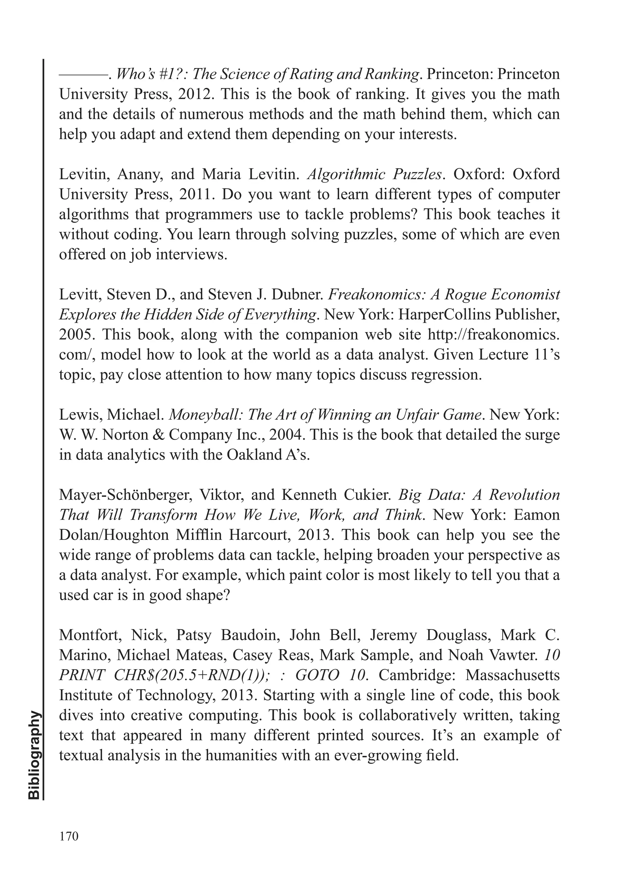 170
Bibliography
———. Who’s #1?: The Science of Rating and Ranking. Princeton: Princeton
University Press, 2012. This is the book of ranking. It gives you the math
and the details of numerous methods and the math behind them, which can
help you adapt and extend them depending on your interests.
Levitin, Anany, and Maria Levitin. Algorithmic Puzzles. Oxford: Oxford
University Press, 2011. Do you want to learn different types of computer
algorithms that programmers use to tackle problems? This book teaches it
without coding. You learn through solving puzzles, some of which are even
offered on job interviews.
Levitt, Steven D., and Steven J. Dubner. Freakonomics: A Rogue Economist
Explores the Hidden Side of Everything. New York: HarperCollins Publisher,
2005. This book, along with the companion web site http://freakonomics.
com/, model how to look at the world as a data analyst. Given Lecture 11’s
topic, pay close attention to how many topics discuss regression.
Lewis, Michael. Moneyball: The Art of Winning an Unfair Game. New York:
W. W. Norton & Company Inc., 2004. This is the book that detailed the surge
in data analytics with the Oakland A’s.
Mayer-Schönberger, Viktor, and Kenneth Cukier. Big Data: A Revolution
That Will Transform How We Live, Work, and Think. New York: Eamon
wide range of problems data can tackle, helping broaden your perspective as
a data analyst. For example, which paint color is most likely to tell you that a
used car is in good shape?
Montfort, Nick, Patsy Baudoin, John Bell, Jeremy Douglass, Mark C.
Marino, Michael Mateas, Casey Reas, Mark Sample, and Noah Vawter. 10
PRINT CHR$(205.5+RND(1)); : GOTO 10. Cambridge: Massachusetts
Institute of Technology, 2013. Starting with a single line of code, this book
dives into creative computing. This book is collaboratively written, taking
text that appeared in many different printed sources. It’s an example of
 