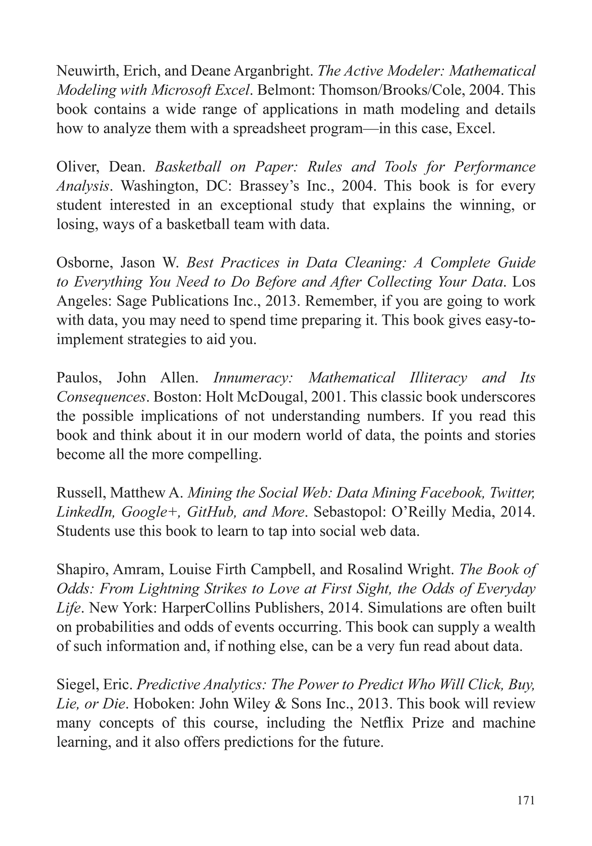171
Neuwirth, Erich, and Deane Arganbright. The Active Modeler: Mathematical
Modeling with Microsoft Excel. Belmont: Thomson/Brooks/Cole, 2004. This
book contains a wide range of applications in math modeling and details
how to analyze them with a spreadsheet program—in this case, Excel.
Oliver, Dean. Basketball on Paper: Rules and Tools for Performance
Analysis. Washington, DC: Brassey’s Inc., 2004. This book is for every
student interested in an exceptional study that explains the winning, or
losing, ways of a basketball team with data.
Osborne, Jason W. Best Practices in Data Cleaning: A Complete Guide
to Everything You Need to Do Before and After Collecting Your Data. Los
Angeles: Sage Publications Inc., 2013. Remember, if you are going to work
with data, you may need to spend time preparing it. This book gives easy-to-
implement strategies to aid you.
Paulos, John Allen. Innumeracy: Mathematical Illiteracy and Its
Consequences. Boston: Holt McDougal, 2001. This classic book underscores
the possible implications of not understanding numbers. If you read this
book and think about it in our modern world of data, the points and stories
become all the more compelling.
Russell, Matthew A. Mining the Social Web: Data Mining Facebook, Twitter,
LinkedIn, Google+, GitHub, and More. Sebastopol: O’Reilly Media, 2014.
Students use this book to learn to tap into social web data.
Shapiro, Amram, Louise Firth Campbell, and Rosalind Wright. The Book of
Odds: From Lightning Strikes to Love at First Sight, the Odds of Everyday
Life. New York: HarperCollins Publishers, 2014. Simulations are often built
on probabilities and odds of events occurring. This book can supply a wealth
of such information and, if nothing else, can be a very fun read about data.
Siegel, Eric. Predictive Analytics: The Power to Predict Who Will Click, Buy,
Lie, or Die. Hoboken: John Wiley & Sons Inc., 2013. This book will review
learning, and it also offers predictions for the future.
 