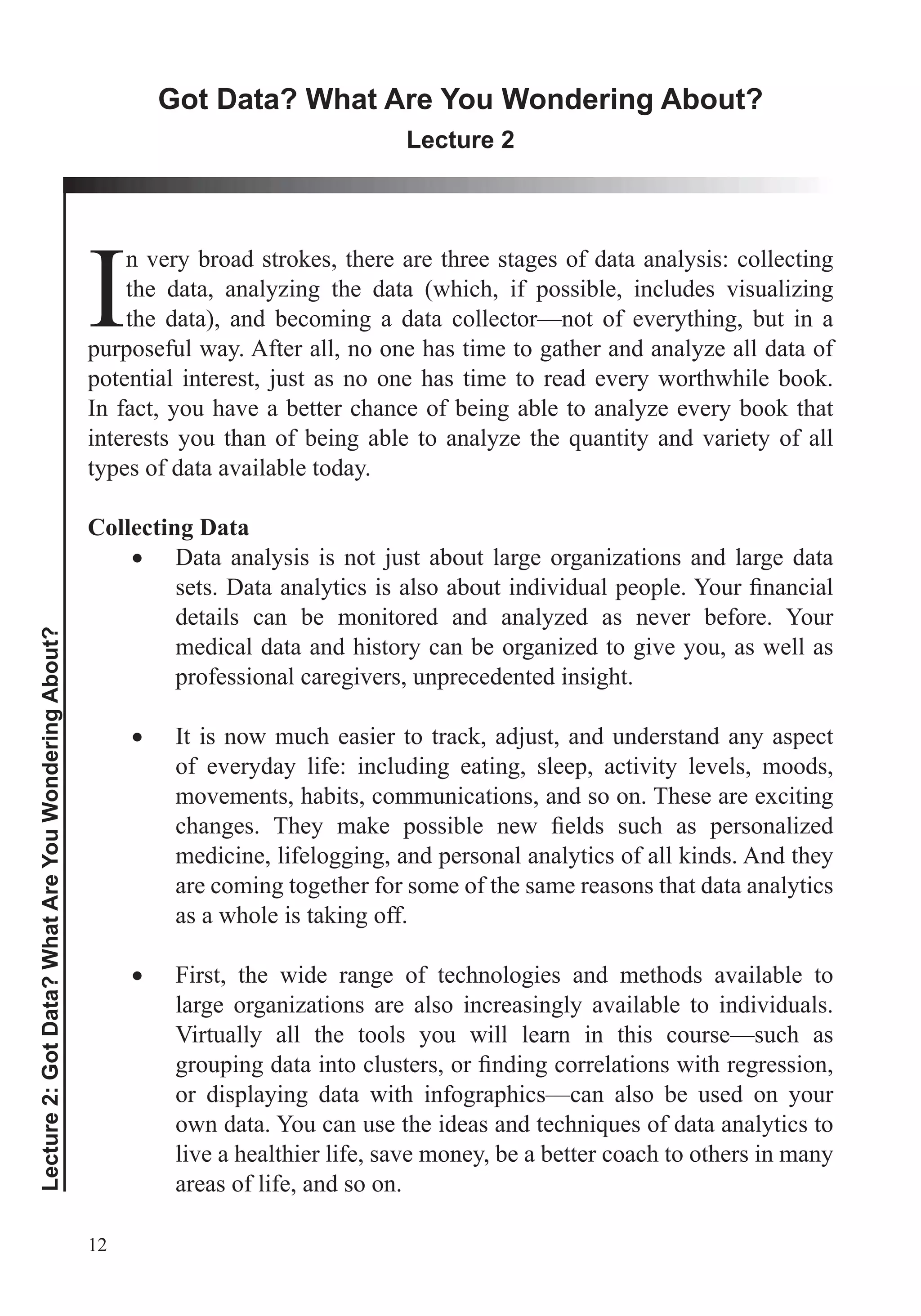 12
Lecture2:GotData?WhatAreYouWonderingAbout?
Got Data? What Are You Wondering About?
Lecture 2
I
n very broad strokes, there are three stages of data analysis: collecting
the data, analyzing the data (which, if possible, includes visualizing
the data), and becoming a data collector—not of everything, but in a
purposeful way. After all, no one has time to gather and analyze all data of
potential interest, just as no one has time to read every worthwhile book.
In fact, you have a better chance of being able to analyze every book that
types of data available today.
Collecting Data
Data analysis is not just about large organizations and large data
details can be monitored and analyzed as never before. Your
medical data and history can be organized to give you, as well as
professional caregivers, unprecedented insight.
It is now much easier to track, adjust, and understand any aspect
of everyday life: including eating, sleep, activity levels, moods,
movements, habits, communications, and so on. These are exciting
medicine, lifelogging, and personal analytics of all kinds. And they
are coming together for some of the same reasons that data analytics
as a whole is taking off.
First, the wide range of technologies and methods available to
large organizations are also increasingly available to individuals.
Virtually all the tools you will learn in this course—such as
or displaying data with infographics—can also be used on your
live a healthier life, save money, be a better coach to others in many
areas of life, and so on.
 