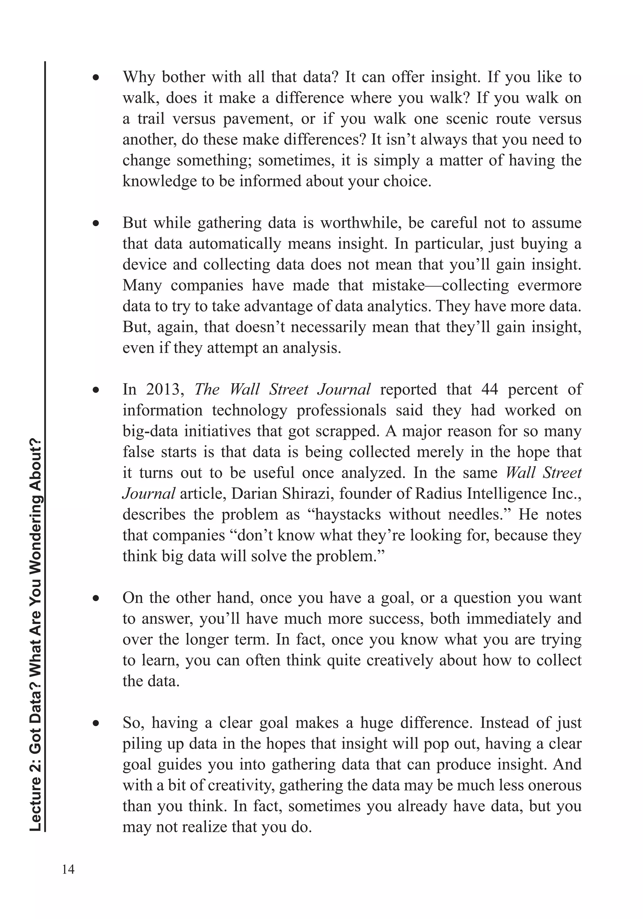 14
Lecture2:GotData?WhatAreYouWonderingAbout?
Why bother with all that data? It can offer insight. If you like to
walk, does it make a difference where you walk? If you walk on
a trail versus pavement, or if you walk one scenic route versus
another, do these make differences? It isn’t always that you need to
change something; sometimes, it is simply a matter of having the
knowledge to be informed about your choice.
But while gathering data is worthwhile, be careful not to assume
that data automatically means insight. In particular, just buying a
device and collecting data does not mean that you’ll gain insight.
Many companies have made that mistake—collecting evermore
data to try to take advantage of data analytics. They have more data.
But, again, that doesn’t necessarily mean that they’ll gain insight,
even if they attempt an analysis.
In 2013, The Wall Street Journal reported that 44 percent of
information technology professionals said they had worked on
big-data initiatives that got scrapped. A major reason for so many
false starts is that data is being collected merely in the hope that
it turns out to be useful once analyzed. In the same Wall Street
Journal article, Darian Shirazi, founder of Radius Intelligence Inc.,
describes the problem as “haystacks without needles.” He notes
that companies “don’t know what they’re looking for, because they
think big data will solve the problem.”
to answer, you’ll have much more success, both immediately and
over the longer term. In fact, once you know what you are trying
the data.
So, having a clear goal makes a huge difference. Instead of just
piling up data in the hopes that insight will pop out, having a clear
goal guides you into gathering data that can produce insight. And
with a bit of creativity, gathering the data may be much less onerous
than you think. In fact, sometimes you already have data, but you
may not realize that you do.
 