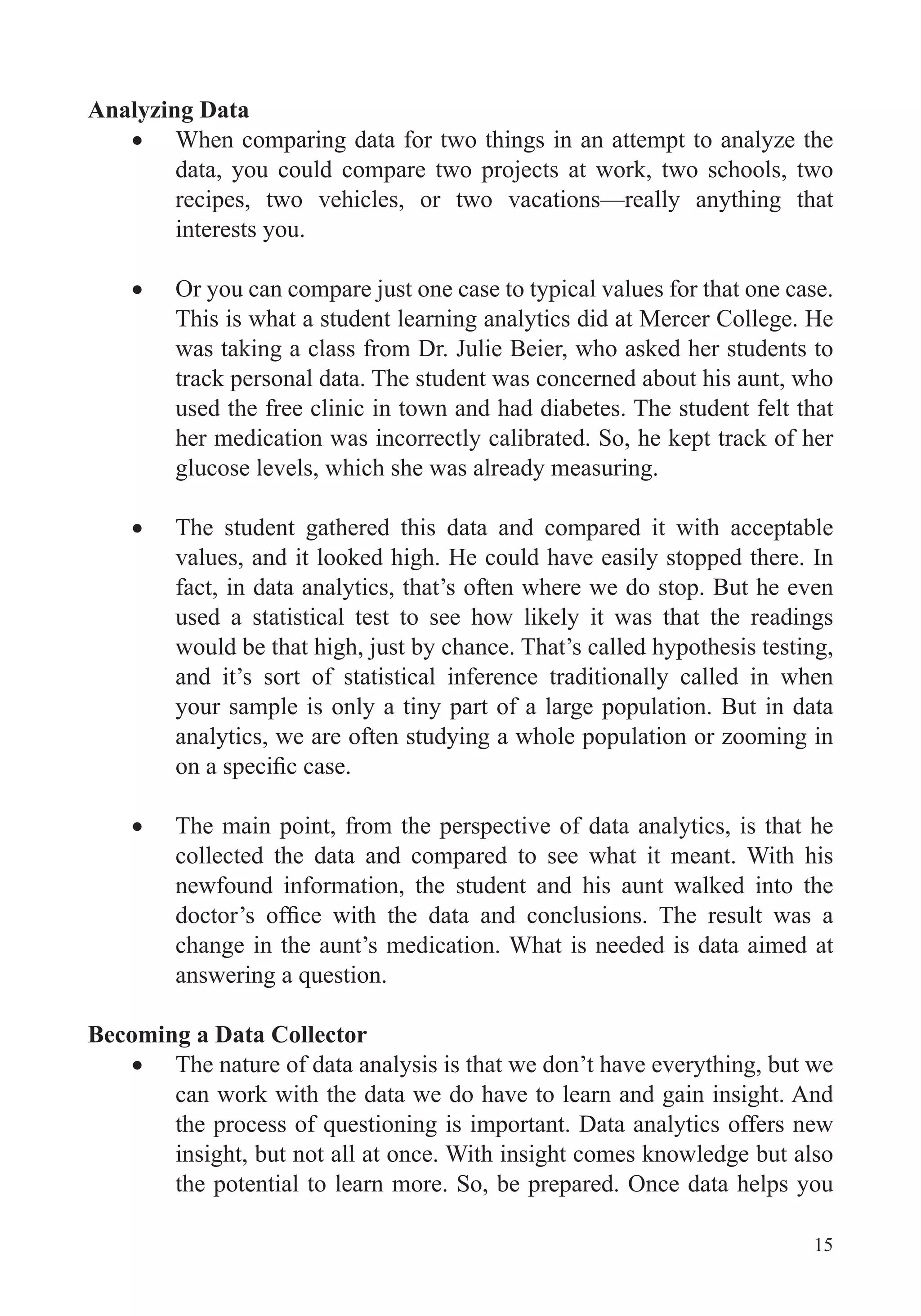 15
Analyzing Data
When comparing data for two things in an attempt to analyze the
data, you could compare two projects at work, two schools, two
recipes, two vehicles, or two vacations—really anything that
interests you.
Or you can compare just one case to typical values for that one case.
This is what a student learning analytics did at Mercer College. He
was taking a class from Dr. Julie Beier, who asked her students to
track personal data. The student was concerned about his aunt, who
used the free clinic in town and had diabetes. The student felt that
her medication was incorrectly calibrated. So, he kept track of her
glucose levels, which she was already measuring.
The student gathered this data and compared it with acceptable
values, and it looked high. He could have easily stopped there. In
fact, in data analytics, that’s often where we do stop. But he even
used a statistical test to see how likely it was that the readings
would be that high, just by chance. That’s called hypothesis testing,
and it’s sort of statistical inference traditionally called in when
your sample is only a tiny part of a large population. But in data
analytics, we are often studying a whole population or zooming in
The main point, from the perspective of data analytics, is that he
collected the data and compared to see what it meant. With his
newfound information, the student and his aunt walked into the
change in the aunt’s medication. What is needed is data aimed at
Becoming a Data Collector
The nature of data analysis is that we don’t have everything, but we
can work with the data we do have to learn and gain insight. And
insight, but not all at once. With insight comes knowledge but also
the potential to learn more. So, be prepared. Once data helps you
 