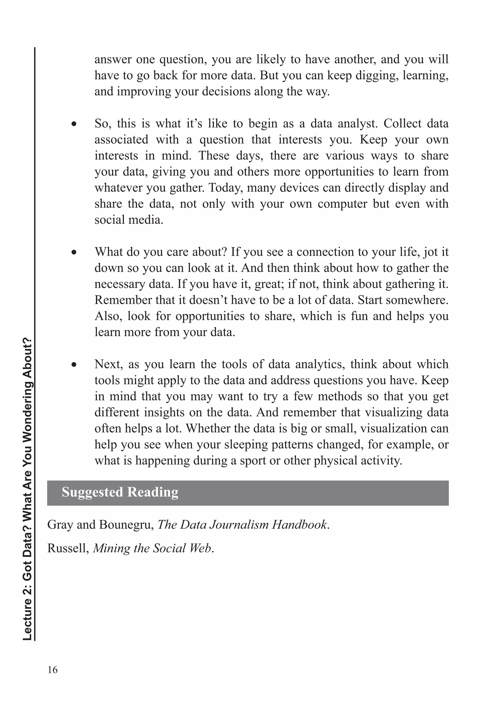 16
Lecture2:GotData?WhatAreYouWonderingAbout?
have to go back for more data. But you can keep digging, learning,
and improving your decisions along the way.
So, this is what it’s like to begin as a data analyst. Collect data
interests in mind. These days, there are various ways to share
your data, giving you and others more opportunities to learn from
whatever you gather. Today, many devices can directly display and
share the data, not only with your own computer but even with
social media.
What do you care about? If you see a connection to your life, jot it
down so you can look at it. And then think about how to gather the
necessary data. If you have it, great; if not, think about gathering it.
Remember that it doesn’t have to be a lot of data. Start somewhere.
Also, look for opportunities to share, which is fun and helps you
learn more from your data.
Next, as you learn the tools of data analytics, think about which
in mind that you may want to try a few methods so that you get
different insights on the data. And remember that visualizing data
often helps a lot. Whether the data is big or small, visualization can
help you see when your sleeping patterns changed, for example, or
what is happening during a sport or other physical activity.
Gray and Bounegru, The Data Journalism Handbook.
Russell, Mining the Social Web.
Suggested Reading
 