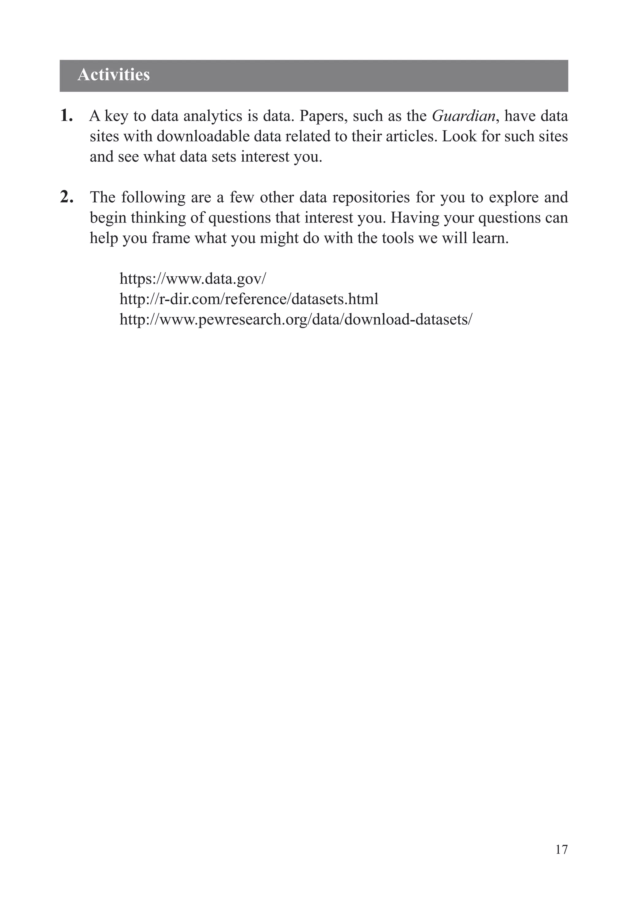 17
1. A key to data analytics is data. Papers, such as the Guardian, have data
sites with downloadable data related to their articles. Look for such sites
and see what data sets interest you.
2. The following are a few other data repositories for you to explore and
help you frame what you might do with the tools we will learn.
https://www.data.gov/
http://r-dir.com/reference/datasets.html
http://www.pewresearch.org/data/download-datasets/
Activities
 