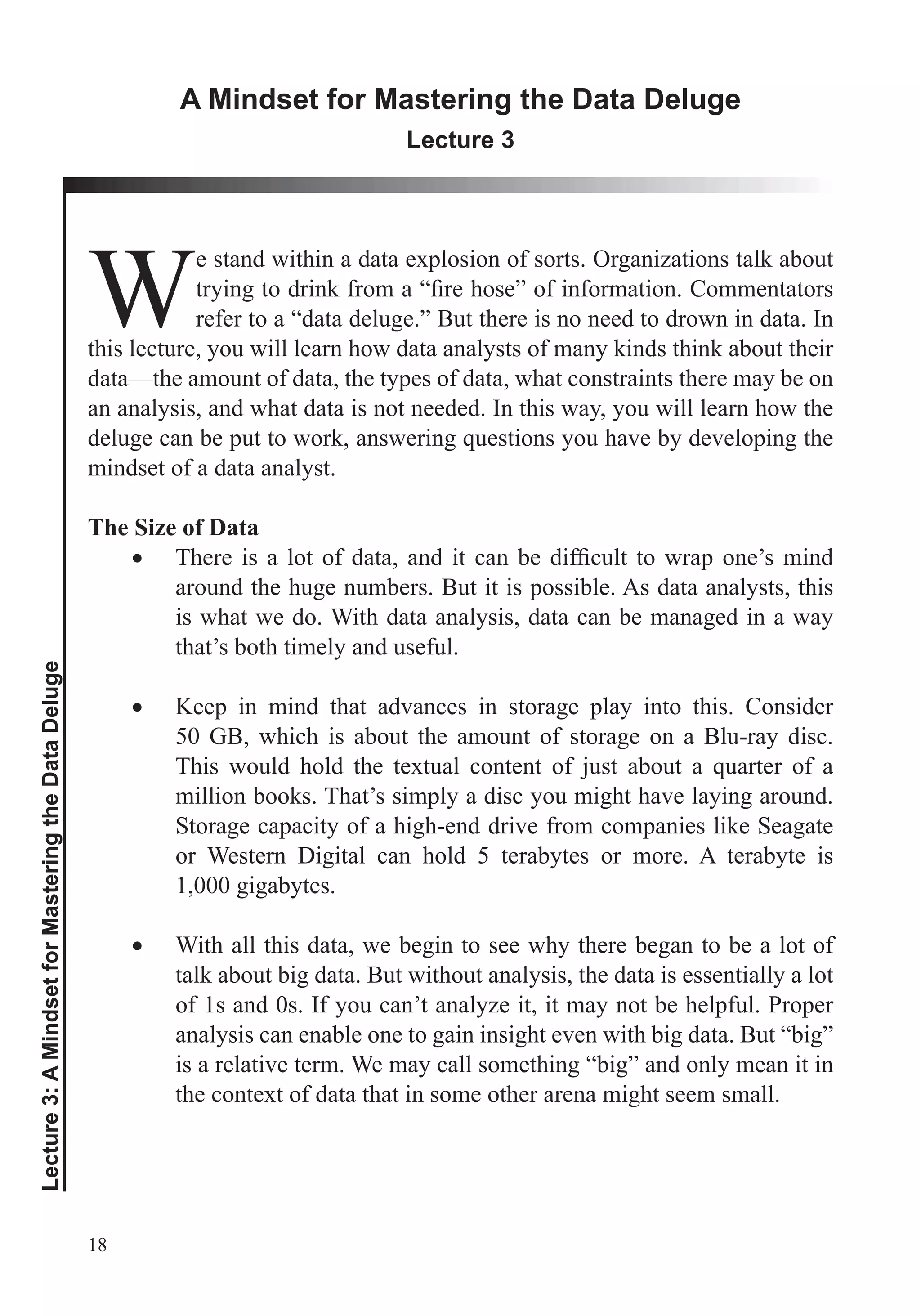 18
Lecture3:AMindsetforMasteringtheDataDeluge
A Mindset for Mastering the Data Deluge
Lecture 3
W
e stand within a data explosion of sorts. Organizations talk about
refer to a “data deluge.” But there is no need to drown in data. In
this lecture, you will learn how data analysts of many kinds think about their
data—the amount of data, the types of data, what constraints there may be on
an analysis, and what data is not needed. In this way, you will learn how the
mindset of a data analyst.
The Size of Data
around the huge numbers. But it is possible. As data analysts, this
is what we do. With data analysis, data can be managed in a way
that’s both timely and useful.
Keep in mind that advances in storage play into this. Consider
50 GB, which is about the amount of storage on a Blu-ray disc.
million books. That’s simply a disc you might have laying around.
Storage capacity of a high-end drive from companies like Seagate
or Western Digital can hold 5 terabytes or more. A terabyte is
1,000 gigabytes.
With all this data, we begin to see why there began to be a lot of
talk about big data. But without analysis, the data is essentially a lot
of 1s and 0s. If you can’t analyze it, it may not be helpful. Proper
analysis can enable one to gain insight even with big data. But “big”
is a relative term. We may call something “big” and only mean it in
the context of data that in some other arena might seem small.
 