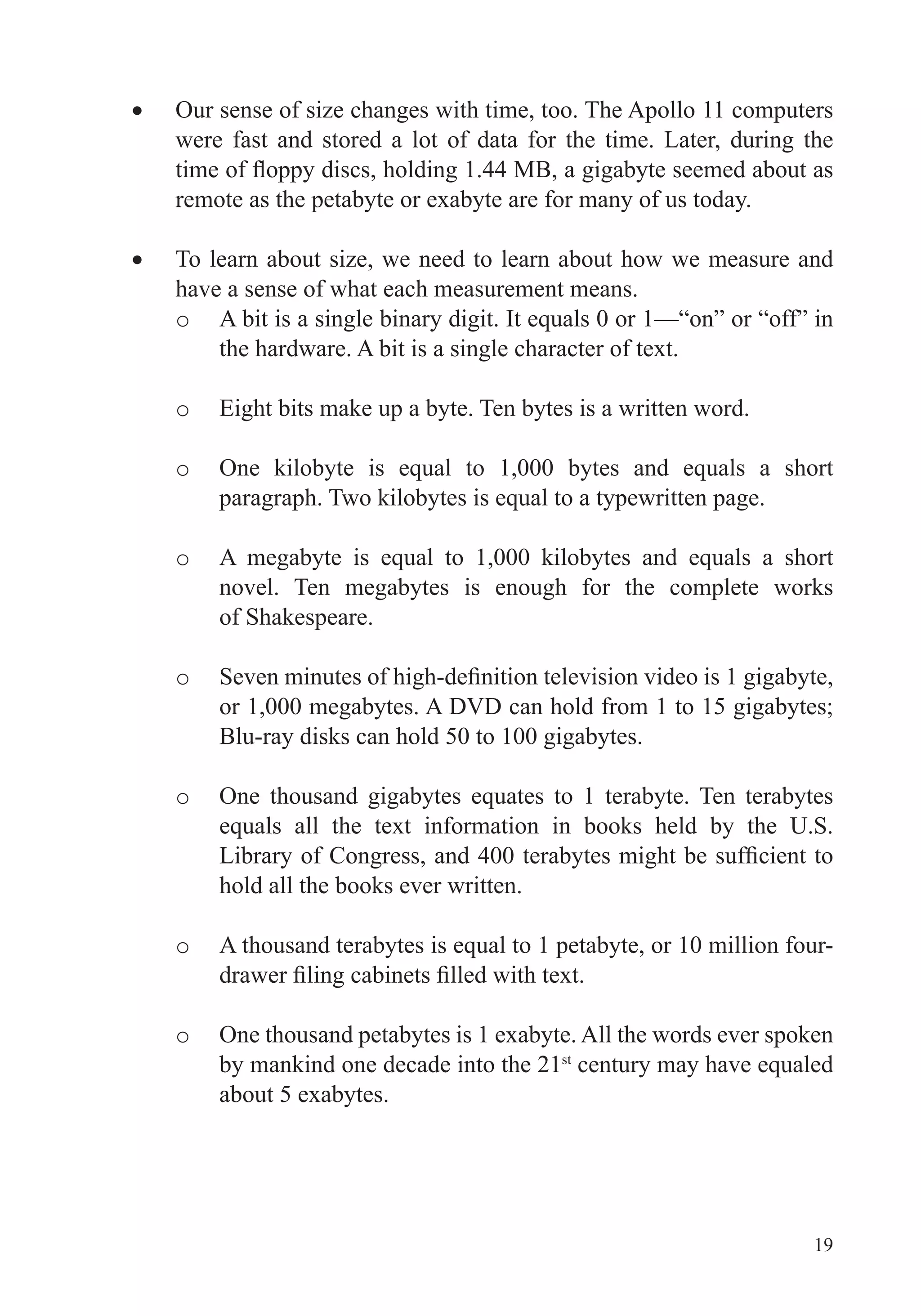 19
Our sense of size changes with time, too. The Apollo 11 computers
were fast and stored a lot of data for the time. Later, during the
remote as the petabyte or exabyte are for many of us today.
To learn about size, we need to learn about how we measure and
have a sense of what each measurement means.
o
the hardware. A bit is a single character of text.
o Eight bits make up a byte. Ten bytes is a written word.
o
o
novel. Ten megabytes is enough for the complete works
of Shakespeare.
o
or 1,000 megabytes. A DVD can hold from 1 to 15 gigabytes;
Blu-ray disks can hold 50 to 100 gigabytes.
o
hold all the books ever written.
o
o One thousand petabytes is 1 exabyte. All the words ever spoken
by mankind one decade into the 21st
about 5 exabytes.
 