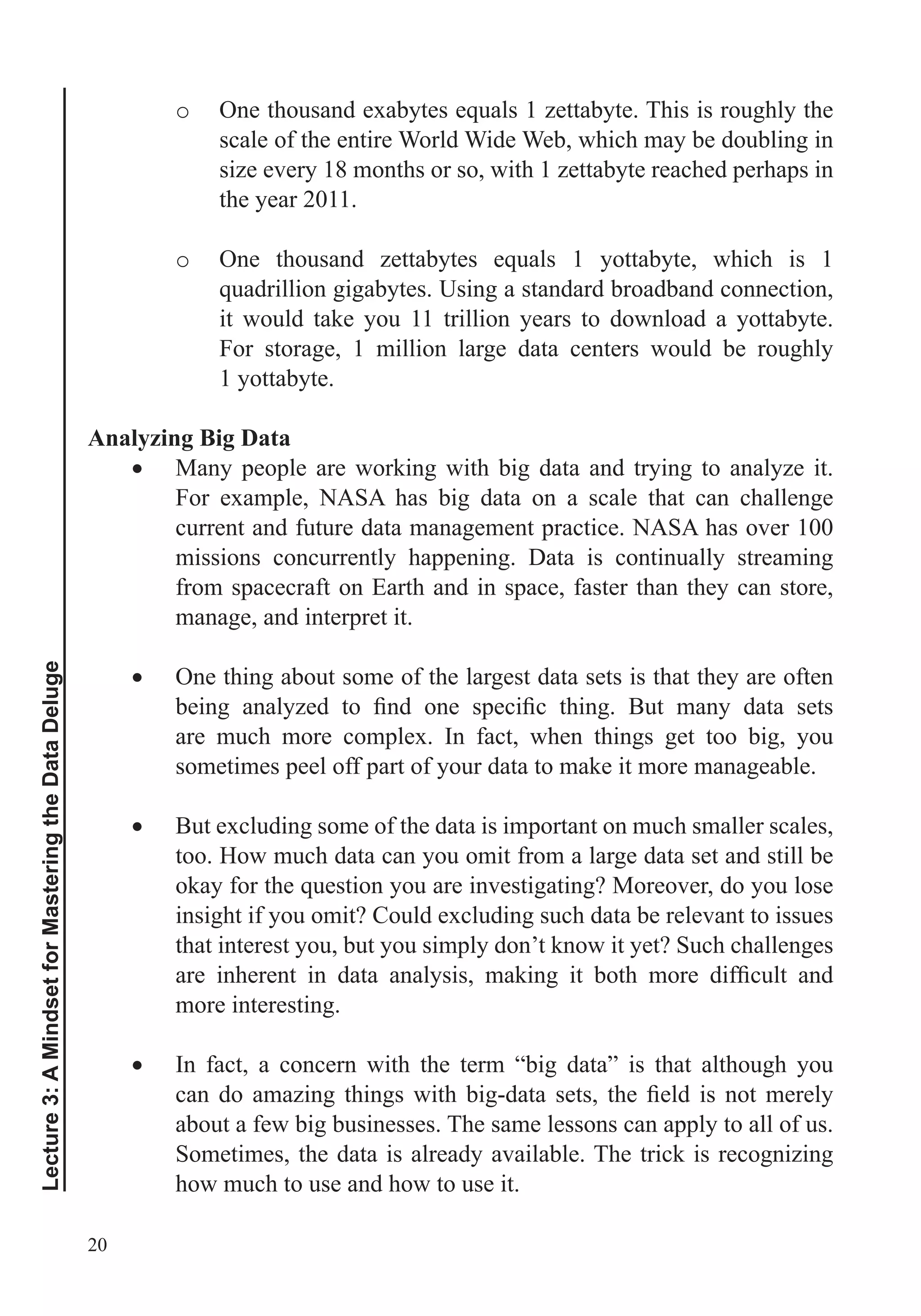 20
Lecture3:AMindsetforMasteringtheDataDeluge
o
scale of the entire World Wide Web, which may be doubling in
size every 18 months or so, with 1 zettabyte reached perhaps in
the year 2011.
o
Using a standard broadband connection,
it would take you 11 trillion years to download a yottabyte.
For storage, 1 million large data centers would be roughly
1 yottabyte.
Analyzing Big Data
Many people are working with big data and trying to analyze it.
For example, NASA has big data on a scale that can challenge
current and future data management practice. NASA has over 100
missions concurrently happening. Data is continually streaming
from spacecraft on Earth and in space, faster than they can store,
manage, and interpret it.
One thing about some of the largest data sets is that they are often
are much more complex. In fact, when things get too big, you
sometimes peel off part of your data to make it more manageable.
But excluding some of the data is important on much smaller scales,
too. How much data can you omit from a large data set and still be
insight if you omit? Could excluding such data be relevant to issues
that interest you, but you simply don’t know it yet? Such challenges
more interesting.
In fact, a concern with the term “big data” is that although you
about a few big businesses. The same lessons can apply to all of us.
Sometimes, the data is already available. The trick is recognizing
how much to use and how to use it.
 