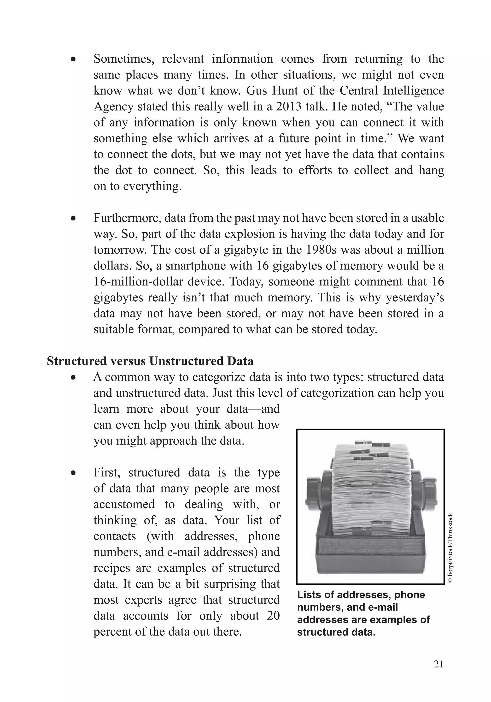 21
Sometimes, relevant information comes from returning to the
same places many times. In other situations, we might not even
know what we don’t know. Gus Hunt of the Central Intelligence
Agency stated this really well in a 2013 talk. He noted, “The value
of any information is only known when you can connect it with
something else which arrives at a future point in time.” We want
to connect the dots, but we may not yet have the data that contains
the dot to connect. So, this leads to efforts to collect and hang
on to everything.
Furthermore, data from the past may not have been stored in a usable
way. So, part of the data explosion is having the data today and for
tomorrow. The cost of a gigabyte in the 1980s was about a million
dollars. So, a smartphone with 16 gigabytes of memory would be a
16-million-dollar device. Today, someone might comment that 16
gigabytes really isn’t that much memory. This is why yesterday’s
data may not have been stored, or may not have been stored in a
suitable format, compared to what can be stored today.
Structured versus Unstructured Data
A common way to categorize data is into two types: structured data
and unstructured data. Just this level of categorization can help you
learn more about your data—and
can even help you think about how
you might approach the data.
First, structured data is the type
of data that many people are most
accustomed to dealing with, or
thinking of, as data. Your list of
contacts (with addresses, phone
numbers, and e-mail addresses) and
recipes are examples of structured
data. It can be a bit surprising that
most experts agree that structured
data accounts for only about 20
percent of the data out there.
Lists of addresses, phone
numbers, and e-mail
addresses are examples of
structured data.
©liorpt/iStock/Thinkstock.
 