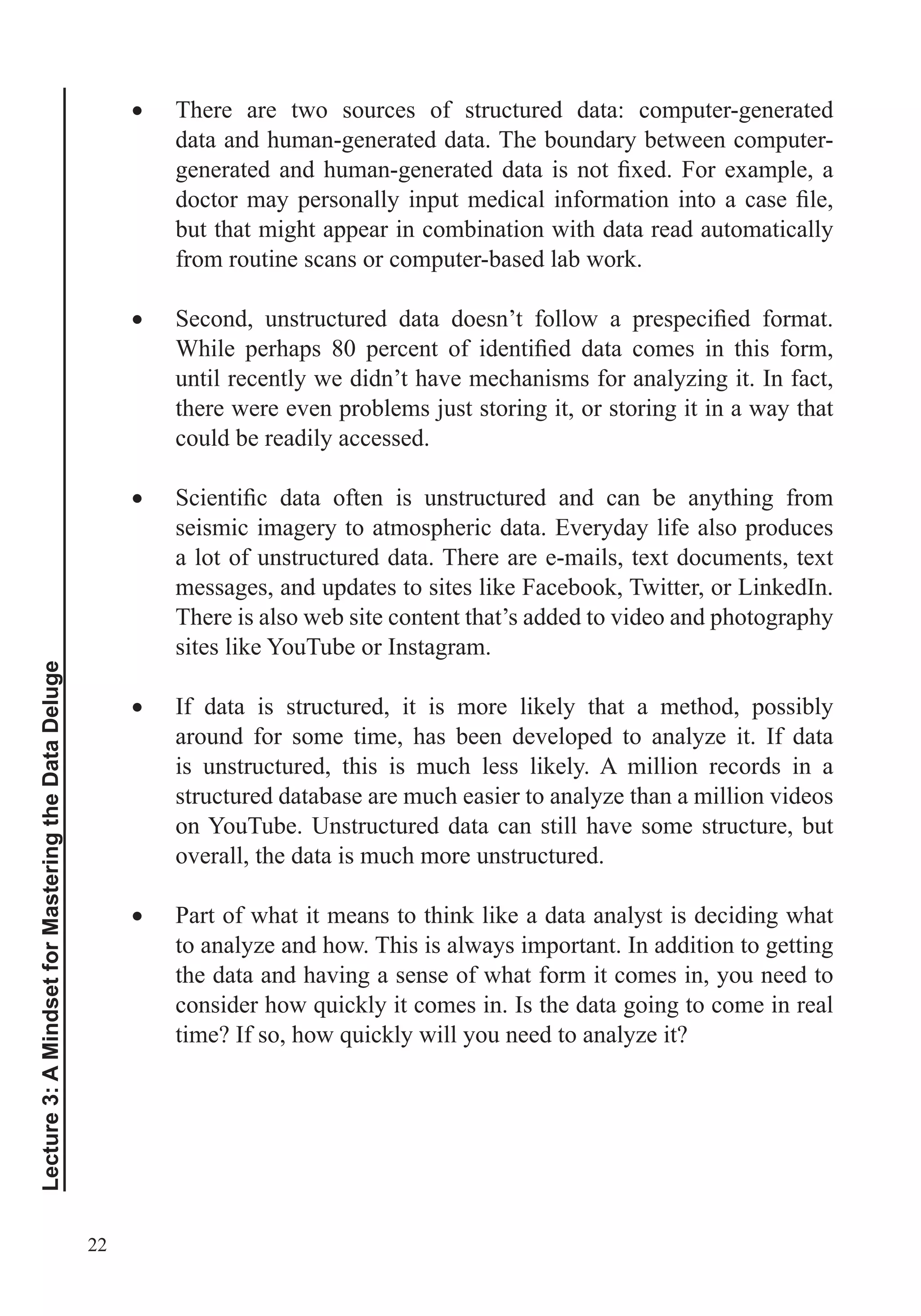 22
Lecture3:AMindsetforMasteringtheDataDeluge
There are two sources of structured data: computer-generated
data and human-generated data. The boundary between computer-
but that might appear in combination with data read automatically
from routine scans or computer-based lab work.
until recently we didn’t have mechanisms for analyzing it. In fact,
there were even problems just storing it, or storing it in a way that
could be readily accessed.
seismic imagery to atmospheric data. Everyday life also produces
a lot of unstructured data. There are e-mails, text documents, text
messages, and updates to sites like Facebook, Twitter, or LinkedIn.
There is also web site content that’s added to video and photography
sites like YouTube or Instagram.
If data is structured, it is more likely that a method, possibly
around for some time, has been developed to analyze it. If data
is unstructured, this is much less likely. A million records in a
structured database are much easier to analyze than a million videos
on YouTube. Unstructured data can still have some structure, but
overall, the data is much more unstructured.
Part of what it means to think like a data analyst is deciding what
to analyze and how. This is always important. In addition to getting
the data and having a sense of what form it comes in, you need to
 