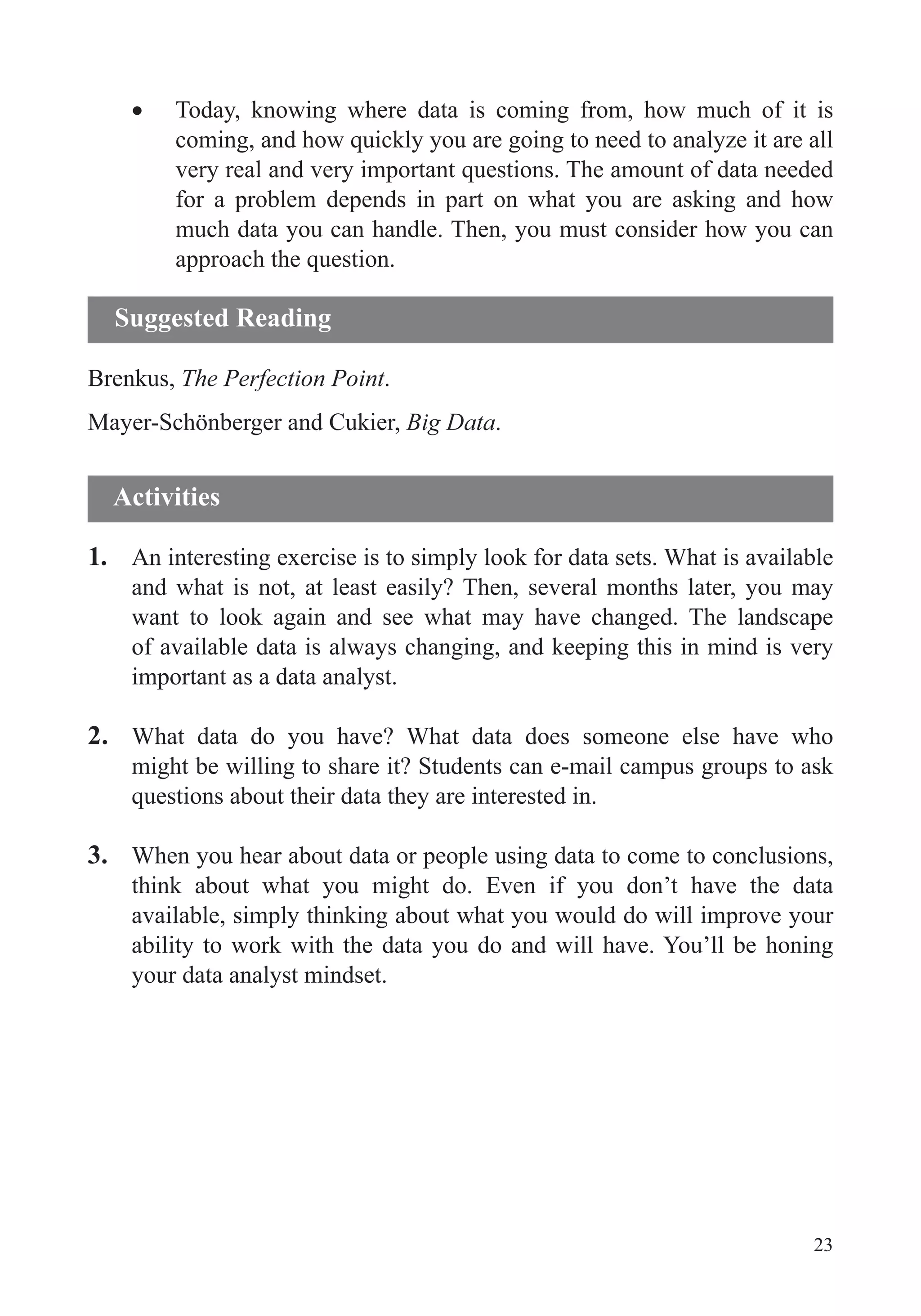 23
Today, knowing where data is coming from, how much of it is
for a problem depends in part on what you are asking and how
much data you can handle. Then, you must consider how you can
Brenkus, The Perfection Point.
Mayer-Schönberger and Cukier, Big Data.
1. An interesting exercise is to simply look for data sets. What is available
and what is not, at least easily? Then, several months later, you may
want to look again and see what may have changed. The landscape
of available data is always changing, and keeping this in mind is very
important as a data analyst.
2. What data do you have? What data does someone else have who
might be willing to share it? Students can e-mail campus groups to ask
3. When you hear about data or people using data to come to conclusions,
think about what you might do. Even if you don’t have the data
available, simply thinking about what you would do will improve your
ability to work with the data you do and will have. You’ll be honing
your data analyst mindset.
Suggested Reading
Activities
 