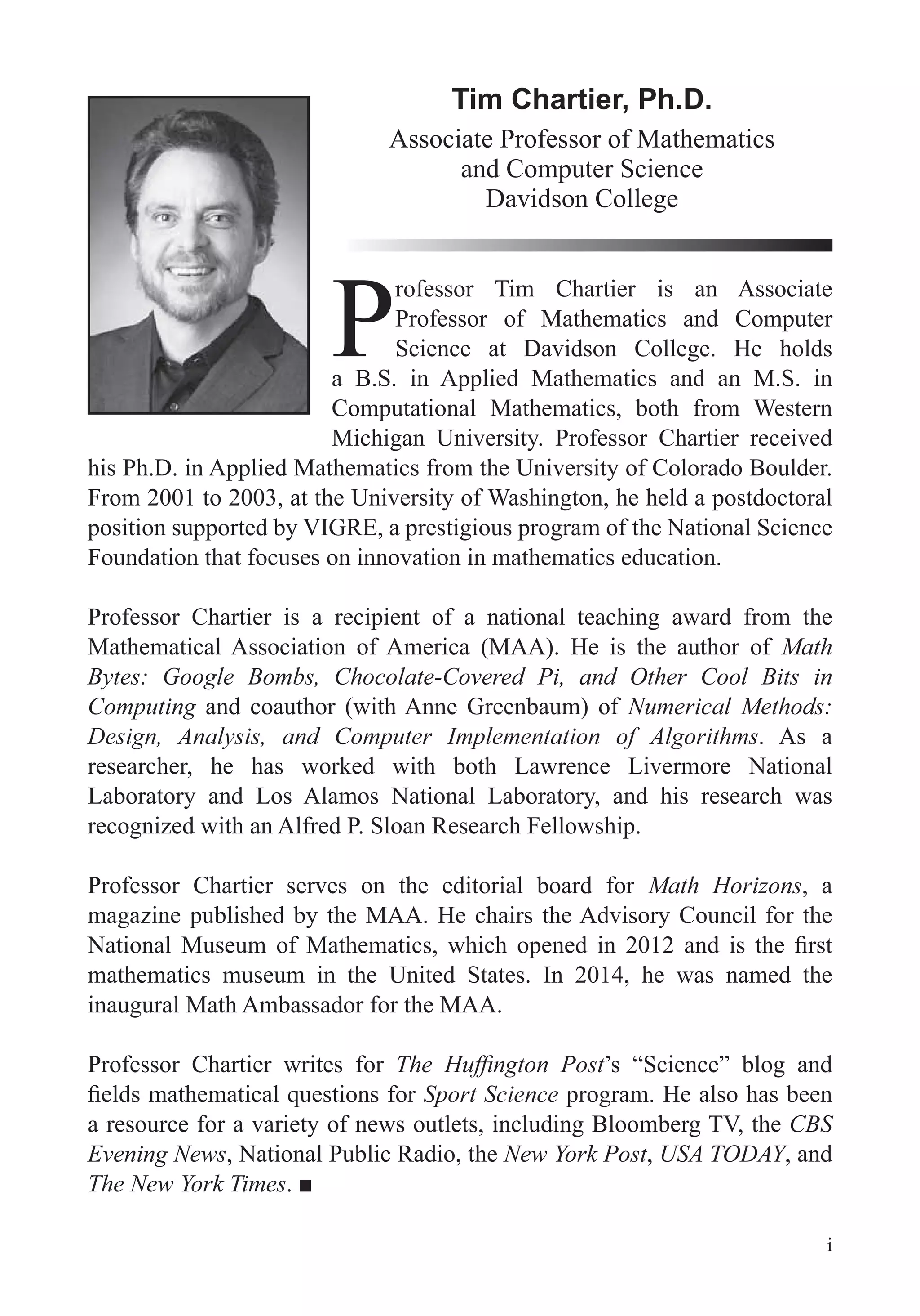 i
Tim Chartier, Ph.D.
Associate Professor of Mathematics
and Computer Science
Davidson College
P
rofessor Tim Chartier is an Associate
Professor of Mathematics and Computer
Science at Davidson College. He holds
a B.S. in Applied Mathematics and an M.S. in
Computational Mathematics, both from Western
Michigan University. Professor Chartier received
his Ph.D. in Applied Mathematics from the University of Colorado Boulder.
From 2001 to 2003, at the University of Washington, he held a postdoctoral
position supported by VIGRE, a prestigious program of the National Science
Foundation that focuses on innovation in mathematics education.
Professor Chartier is a recipient of a national teaching award from the
Mathematical Association of America (MAA). He is the author of Math
Bytes: Google Bombs, Chocolate-Covered Pi, and Other Cool Bits in
Computing and coauthor (with Anne Greenbaum) of Numerical Methods:
Design, Analysis, and Computer Implementation of Algorithms. As a
researcher, he has worked with both Lawrence Livermore National
Laboratory and Los Alamos National Laboratory, and his research was
recognized with an Alfred P. Sloan Research Fellowship.
Professor Chartier serves on the editorial board for Math Horizons, a
magazine published by the MAA. He chairs the Advisory Council for the
mathematics museum in the United States. In 2014, he was named the
inaugural Math Ambassador for the MAA.
Professor Chartier writes for ’s “Science” blog and
Sport Science program. He also has been
a resource for a variety of news outlets, including Bloomberg TV, the CBS
Evening News, National Public Radio, the New York Post, USA TODAY, and
The New York Times
 
