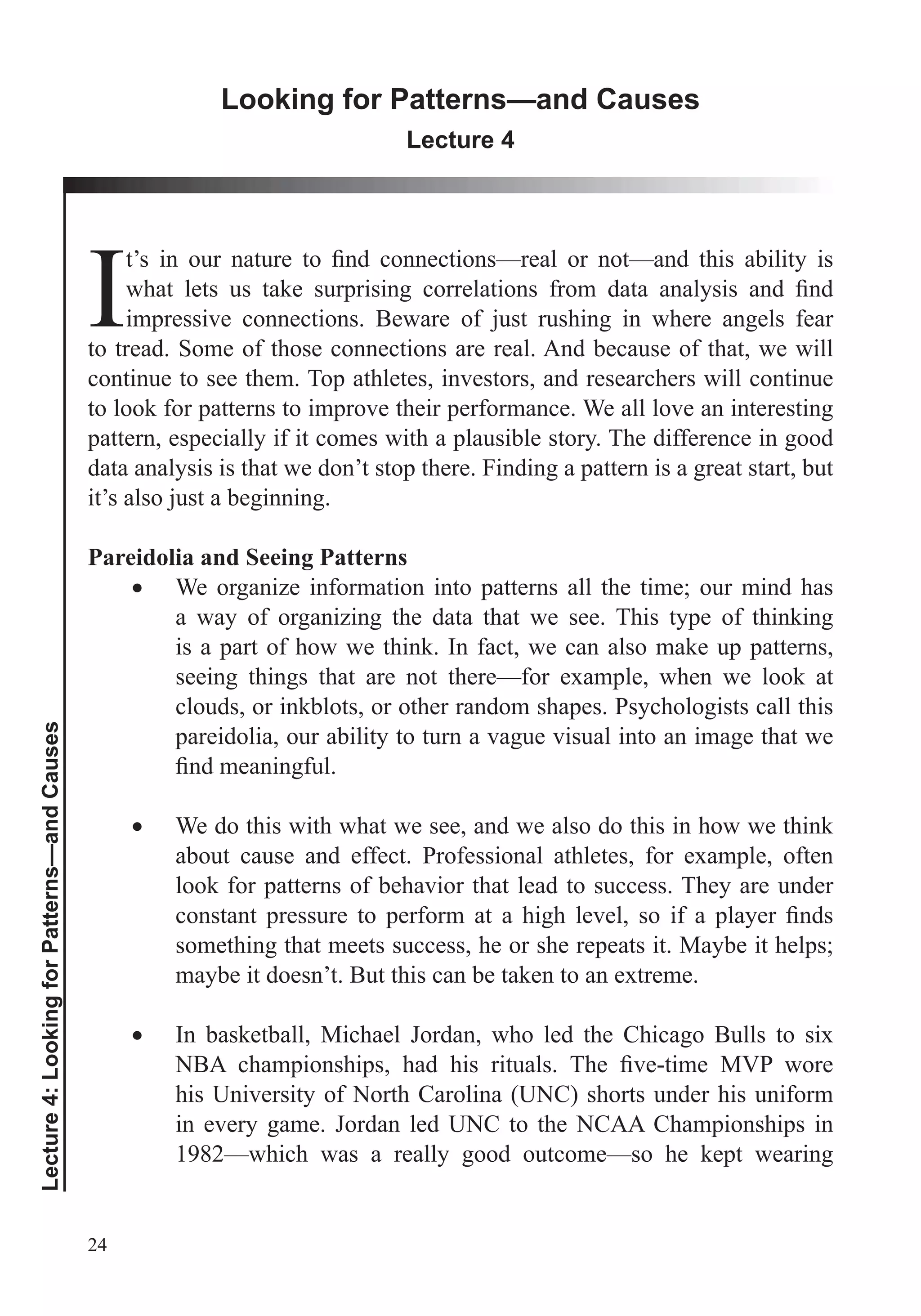 24
Lecture4:LookingforPatterns—andCauses
Looking for Patterns—and Causes
Lecture 4
Iimpressive connections. Beware of just rushing in where angels fear
to tread. Some of those connections are real. And because of that, we will
continue to see them. Top athletes, investors, and researchers will continue
to look for patterns to improve their performance. We all love an interesting
pattern, especially if it comes with a plausible story. The difference in good
data analysis is that we don’t stop there. Finding a pattern is a great start, but
it’s also just a beginning.
Pareidolia and Seeing Patterns
We organize information into patterns all the time; our mind has
a way of organizing the data that we see. This type of thinking
is a part of how we think. In fact, we can also make up patterns,
seeing things that are not there—for example, when we look at
clouds, or inkblots, or other random shapes. Psychologists call this
pareidolia, our ability to turn a vague visual into an image that we
We do this with what we see, and we also do this in how we think
about cause and effect. Professional athletes, for example, often
look for patterns of behavior that lead to success. They are under
something that meets success, he or she repeats it. Maybe it helps;
maybe it doesn’t. But this can be taken to an extreme.
In basketball, Michael Jordan, who led the Chicago Bulls to six
his University of North Carolina (UNC) shorts under his uniform
in every game. Jordan led UNC to the NCAA Championships in
1982—which was a really good outcome—so he kept wearing
 