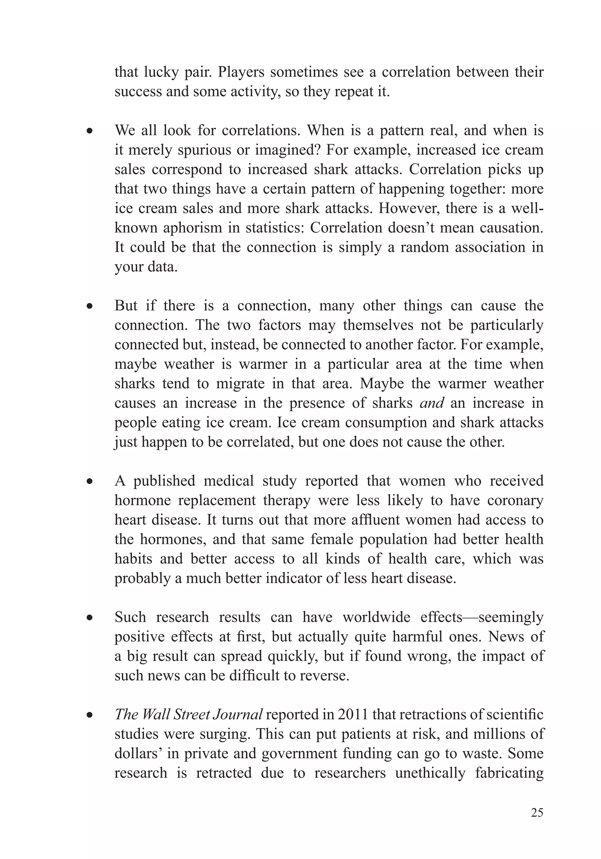 25
that lucky pair. Players sometimes see a correlation between their
success and some activity, so they repeat it.
We all look for correlations. When is a pattern real, and when is
it merely spurious or imagined? For example, increased ice cream
sales correspond to increased shark attacks. Correlation picks up
that two things have a certain pattern of happening together: more
ice cream sales and more shark attacks. However, there is a well-
known aphorism in statistics: Correlation doesn’t mean causation.
It could be that the connection is simply a random association in
your data.
But if there is a connection, many other things can cause the
connection. The two factors may themselves not be particularly
connected but, instead, be connected to another factor. For example,
maybe weather is warmer in a particular area at the time when
sharks tend to migrate in that area. Maybe the warmer weather
causes an increase in the presence of sharks and an increase in
people eating ice cream. Ice cream consumption and shark attacks
just happen to be correlated, but one does not cause the other.
A published medical study reported that women who received
hormone replacement therapy were less likely to have coronary
the hormones, and that same female population had better health
habits and better access to all kinds of health care, which was
probably a much better indicator of less heart disease.
Such research results can have worldwide effects—seemingly
The Wall Street Journal
studies were surging. This can put patients at risk, and millions of
dollars’ in private and government funding can go to waste. Some
research is retracted due to researchers unethically fabricating
 