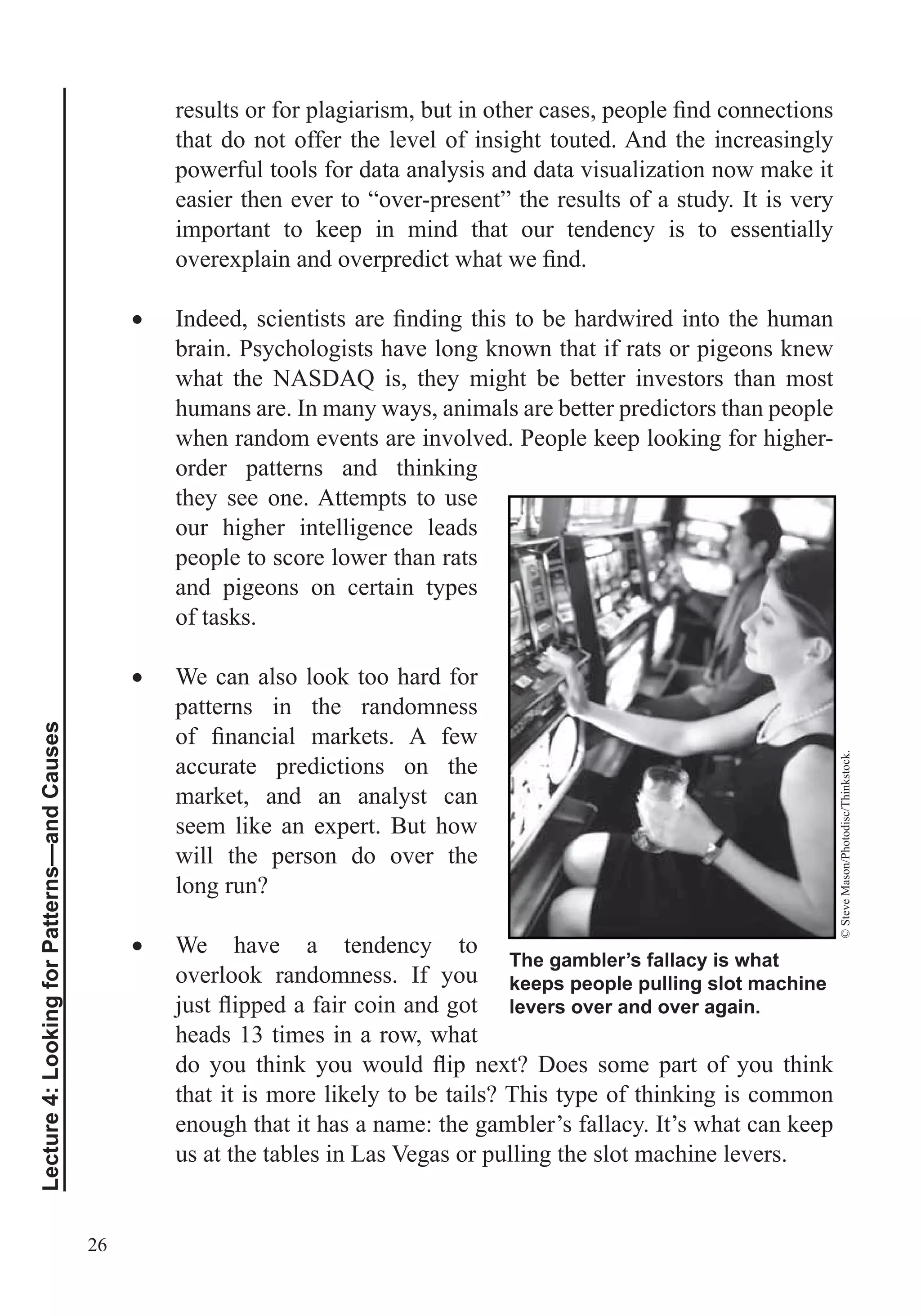 26
Lecture4:LookingforPatterns—andCauses
that do not offer the level of insight touted. And the increasingly
powerful tools for data analysis and data visualization now make it
easier then ever to “over-present” the results of a study. It is very
important to keep in mind that our tendency is to essentially
brain. Psychologists have long known that if rats or pigeons knew
what the NASDAQ is, they might be better investors than most
humans are. In many ways, animals are better predictors than people
when random events are involved. People keep looking for higher-
order patterns and thinking
they see one. Attempts to use
our higher intelligence leads
people to score lower than rats
and pigeons on certain types
of tasks.
We can also look too hard for
patterns in the randomness
accurate predictions on the
market, and an analyst can
seem like an expert. But how
will the person do over the
long run?
We have a tendency to
overlook randomness. If you
heads 13 times in a row, what
that it is more likely to be tails? This type of thinking is common
enough that it has a name: the gambler’s fallacy. It’s what can keep
us at the tables in Las Vegas or pulling the slot machine levers.
The gambler’s fallacy is what
keeps people pulling slot machine
levers over and over again.
©SteveMason/Photodisc/Thinkstock.
 