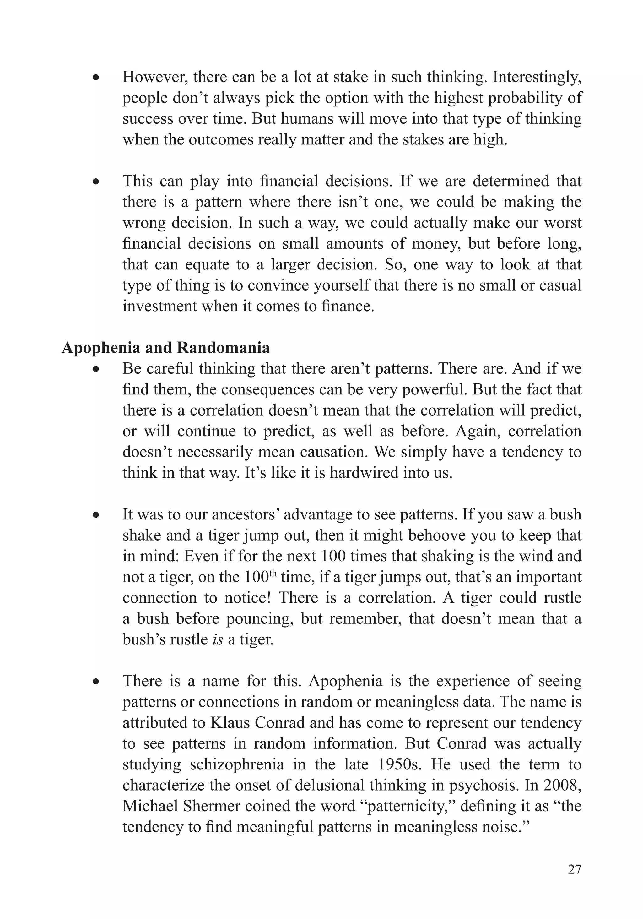 27
However, there can be a lot at stake in such thinking. Interestingly,
people don’t always pick the option with the highest probability of
success over time. But humans will move into that type of thinking
when the outcomes really matter and the stakes are high.
there is a pattern where there isn’t one, we could be making the
wrong decision. In such a way, we could actually make our worst
type of thing is to convince yourself that there is no small or casual
Apophenia and Randomania
Be careful thinking that there aren’t patterns. There are. And if we
there is a correlation doesn’t mean that the correlation will predict,
or will continue to predict, as well as before. Again, correlation
doesn’t necessarily mean causation. We simply have a tendency to
think in that way. It’s like it is hardwired into us.
It was to our ancestors’ advantage to see patterns. If you saw a bush
shake and a tiger jump out, then it might behoove you to keep that
in mind: Even if for the next 100 times that shaking is the wind and
not a tiger, on the 100th
time, if a tiger jumps out, that’s an important
connection to notice! There is a correlation. A tiger could rustle
a bush before pouncing, but remember, that doesn’t mean that a
bush’s rustle is a tiger.
There is a name for this. Apophenia is the experience of seeing
patterns or connections in random or meaningless data. The name is
attributed to Klaus Conrad and has come to represent our tendency
to see patterns in random information. But Conrad was actually
studying schizophrenia in the late 1950s. He used the term to
characterize the onset of delusional thinking in psychosis. In 2008,
 
