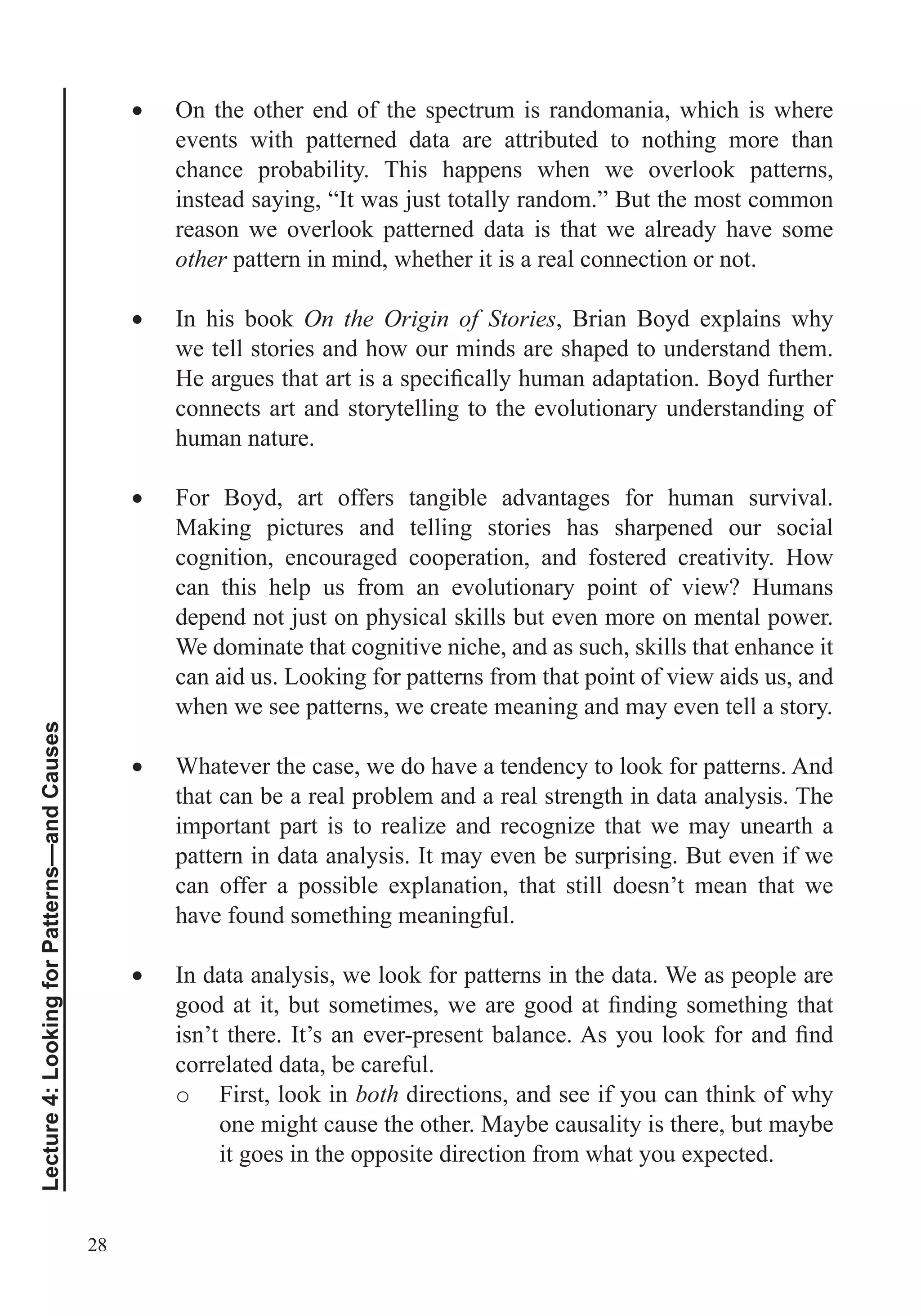 28
Lecture4:LookingforPatterns—andCauses
On the other end of the spectrum is randomania, which is where
events with patterned data are attributed to nothing more than
chance probability. This happens when we overlook patterns,
instead saying, “It was just totally random.” But the most common
reason we overlook patterned data is that we already have some
other pattern in mind, whether it is a real connection or not.
In his book On the Origin of Stories, Brian Boyd explains why
we tell stories and how our minds are shaped to understand them.
connects art and storytelling to the evolutionary understanding of
human nature.
For Boyd, art offers tangible advantages for human survival.
Making pictures and telling stories has sharpened our social
cognition, encouraged cooperation, and fostered creativity. How
can this help us from an evolutionary point of view? Humans
depend not just on physical skills but even more on mental power.
We dominate that cognitive niche, and as such, skills that enhance it
can aid us. Looking for patterns from that point of view aids us, and
when we see patterns, we create meaning and may even tell a story.
Whatever the case, we do have a tendency to look for patterns. And
that can be a real problem and a real strength in data analysis. The
important part is to realize and recognize that we may unearth a
pattern in data analysis. It may even be surprising. But even if we
can offer a possible explanation, that still doesn’t mean that we
have found something meaningful.
In data analysis, we look for patterns in the data. We as people are
correlated data, be careful.
o First, look in both directions, and see if you can think of why
one might cause the other. Maybe causality is there, but maybe
it goes in the opposite direction from what you expected.
 