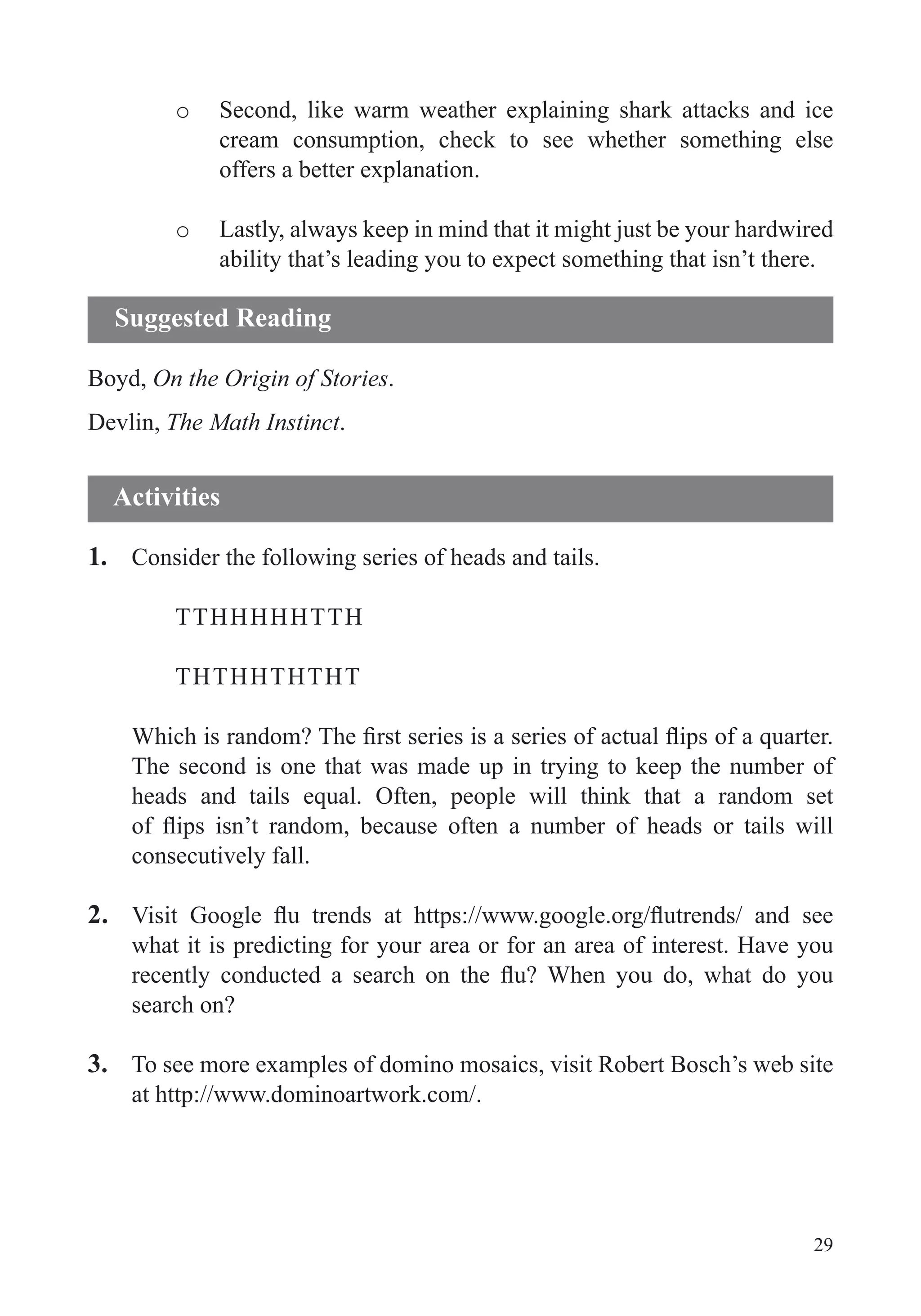 29
o Second, like warm weather explaining shark attacks and ice
cream consumption, check to see whether something else
offers a better explanation.
o Lastly, always keep in mind that it might just be your hardwired
ability that’s leading you to expect something that isn’t there.
Boyd, On the Origin of Stories.
Devlin, The Math Instinct.
1. Consider the following series of heads and tails.
TTHHHHHTTH
THTHHTHTHT
The second is one that was made up in trying to keep the number of
consecutively fall.
2.
what it is predicting for your area or for an area of interest. Have you
search on?
3. To see more examples of domino mosaics, visit Robert Bosch’s web site
at http://www.dominoartwork.com/.
Suggested Reading
Activities
 