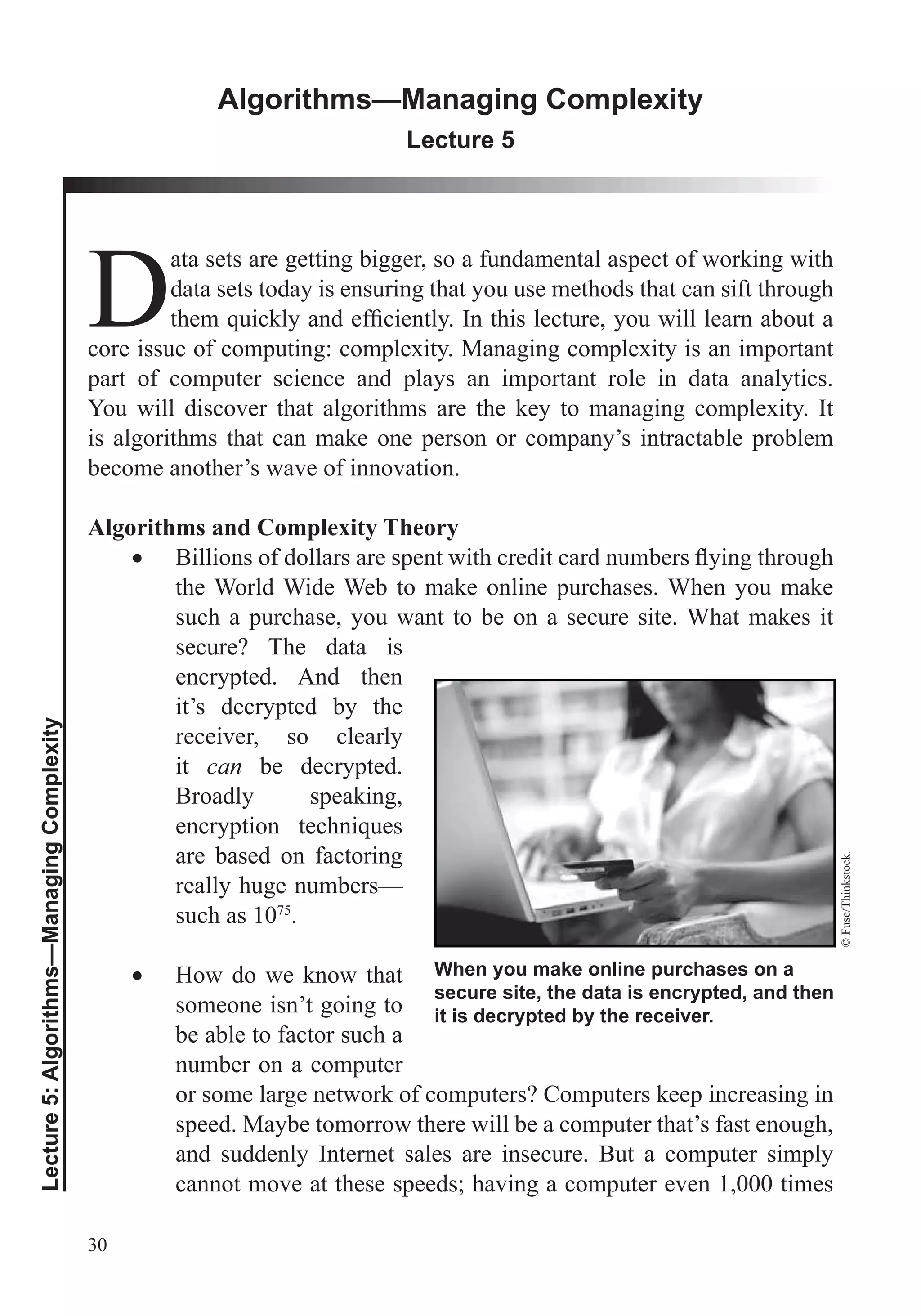 30
Lecture5:Algorithms—ManagingComplexity
Algorithms—Managing Complexity
Lecture 5
D
ata sets are getting bigger, so a fundamental aspect of working with
data sets today is ensuring that you use methods that can sift through
core issue of computing: complexity. Managing complexity is an important
part of computer science and plays an important role in data analytics.
You will discover that algorithms are the key to managing complexity. It
is algorithms that can make one person or company’s intractable problem
become another’s wave of innovation.
Algorithms and Complexity Theory
the World Wide Web to make online purchases. When you make
such a purchase, you want to be on a secure site. What makes it
secure? The data is
encrypted. And then
it’s decrypted by the
receiver, so clearly
it can be decrypted.
Broadly speaking,
are based on factoring
really huge numbers—
such as 1075
.
How do we know that
someone isn’t going to
be able to factor such a
number on a computer
or some large network of computers? Computers keep increasing in
speed. Maybe tomorrow there will be a computer that’s fast enough,
and suddenly Internet sales are insecure. But a computer simply
cannot move at these speeds; having a computer even 1,000 times
When you make online purchases on a
secure site, the data is encrypted, and then
it is decrypted by the receiver.
©Fuse/Thinkstock.
 