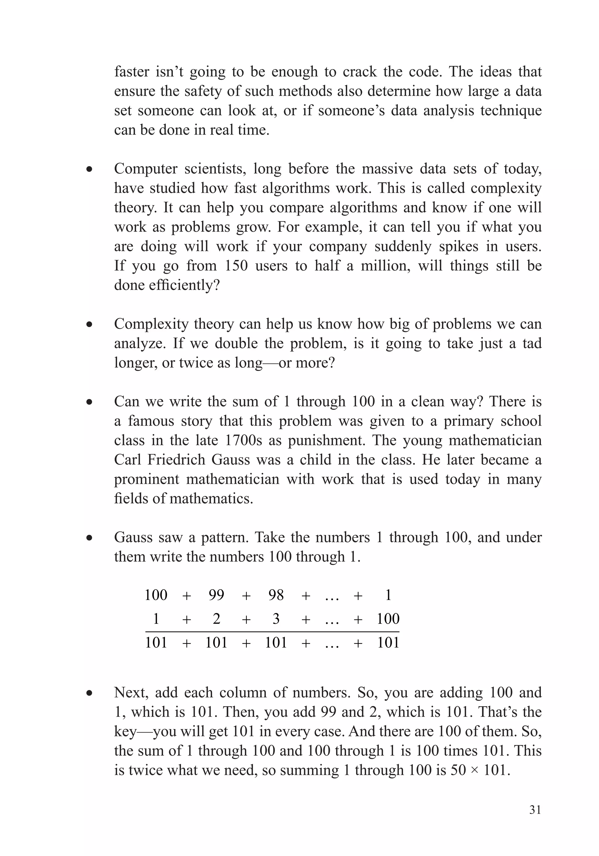 31
faster isn’t going to be enough to crack the code. The ideas that
ensure the safety of such methods also determine how large a data
can be done in real time.
Computer scientists, long before the massive data sets of today,
have studied how fast algorithms work. This is called complexity
theory. It can help you compare algorithms and know if one will
work as problems grow. For example, it can tell you if what you
are doing will work if your company suddenly spikes in users.
If you go from 150 users to half a million, will things still be
Complexity theory can help us know how big of problems we can
analyze. If we double the problem, is it going to take just a tad
longer, or twice as long—or more?
Can we write the sum of 1 through 100 in a clean way? There is
a famous story that this problem was given to a primary school
class in the late 1700s as punishment. The young mathematician
Carl Friedrich Gauss was a child in the class. He later became a
prominent mathematician with work that is used today in many
Gauss saw a pattern. Take the numbers 1 through 100, and under
them write the numbers 100 through 1.
100 99 98 1
1 2 3 100
101 101 101 101
Next, add each column of numbers. So, you are adding 100 and
1, which is 101. Then, you add 99 and 2, which is 101. That’s the
key—you will get 101 in every case. And there are 100 of them. So,
the sum of 1 through 100 and 100 through 1 is 100 times 101. This
is twice what we need, so summing 1 through 100 is 50 × 101.
 