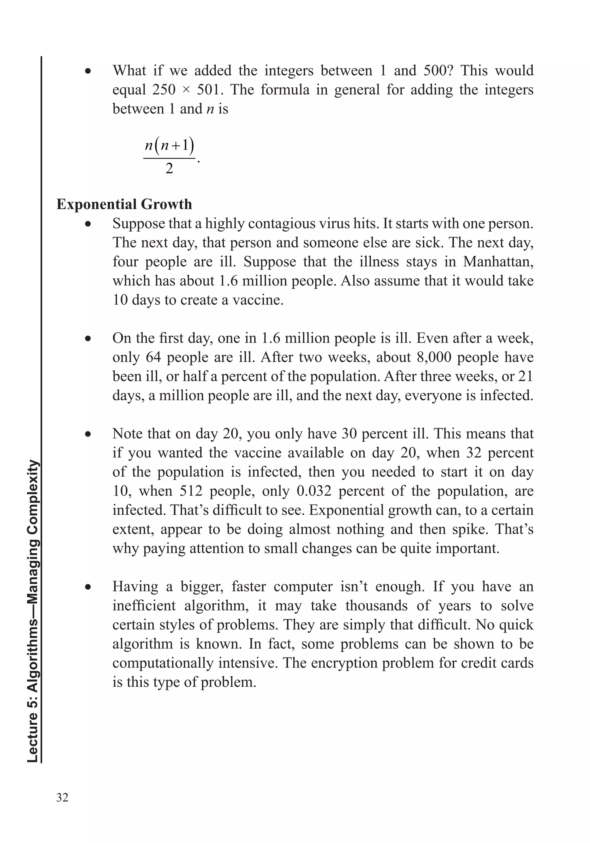32
Lecture5:Algorithms—ManagingComplexity
What if we added the integers between 1 and 500? This would
between 1 and n is
1
.
2
n n
Exponential Growth
Suppose that a highly contagious virus hits. It starts with one person.
The next day, that person and someone else are sick. The next day,
four people are ill. Suppose that the illness stays in Manhattan,
which has about 1.6 million people. Also assume that it would take
10 days to create a vaccine.
only 64 people are ill. After two weeks, about 8,000 people have
been ill, or half a percent of the population. After three weeks, or 21
days, a million people are ill, and the next day, everyone is infected.
Note that on day 20, you only have 30 percent ill. This means that
if you wanted the vaccine available on day 20, when 32 percent
of the population is infected, then you needed to start it on day
10, when 512 people, only 0.032 percent of the population, are
extent, appear to be doing almost nothing and then spike. That’s
Having a bigger, faster computer isn’t enough. If you have an
algorithm is known. In fact, some problems can be shown to be
computationally intensive. The encryption problem for credit cards
is this type of problem.
 