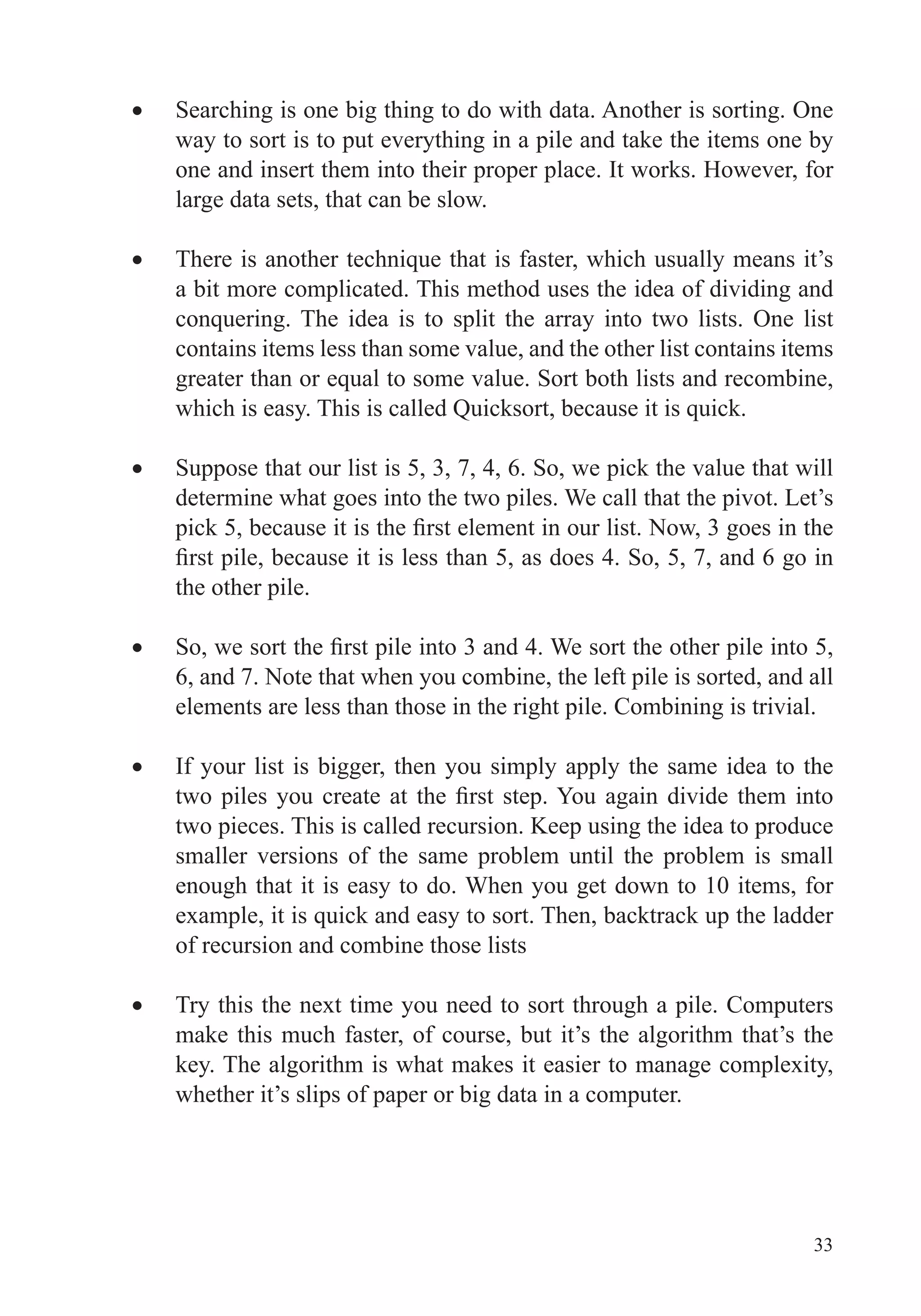 33
Searching is one big thing to do with data. Another is sorting. One
way to sort is to put everything in a pile and take the items one by
one and insert them into their proper place. It works. However, for
large data sets, that can be slow.
a bit more complicated. This method uses the idea of dividing and
contains items less than some value, and the other list contains items
Suppose that our list is 5, 3, 7, 4, 6. So, we pick the value that will
determine what goes into the two piles. We call that the pivot. Let’s
the other pile.
6, and 7. Note that when you combine, the left pile is sorted, and all
elements are less than those in the right pile. Combining is trivial.
If your list is bigger, then you simply apply the same idea to the
two pieces. This is called recursion. Keep using the idea to produce
smaller versions of the same problem until the problem is small
enough that it is easy to do. When you get down to 10 items, for
of recursion and combine those lists
Try this the next time you need to sort through a pile. Computers
make this much faster, of course, but it’s the algorithm that’s the
key. The algorithm is what makes it easier to manage complexity,
whether it’s slips of paper or big data in a computer.
 